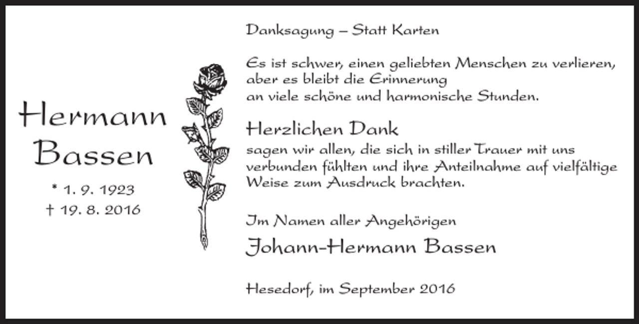 <p>Danksagung – Statt Karten</p><p>Hermann<br />Bassen<br />* 1. 9. 1923<br />† 19. 8. 2016</p><p>Es ist schwer, einen geliebten Menschen zu verlieren,<br />aber es bleibt die Erinnerung<br />an viele schöne und harmonische Stunden.</p><p>Herzlichen Dank</p><p>sagen wir allen, die sich in stiller Trauer mit uns<br />verbunden fühlten und ihre Anteilnahme auf vielfältige<br />Weise zum Ausdruck brachten.<br />Im Namen aller Angehörigen</p><p>Johann-Hermann Bassen<br />Hesedorf, im September 2016</p>