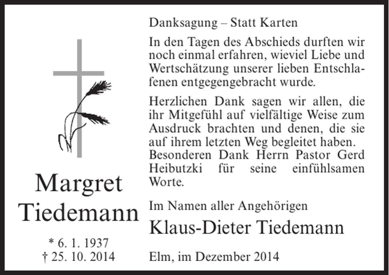 <p>Margret<br />Tiedemann<br />* 6. 1. 1937<br />† 25. 10. 2014</p><p>Danksagung – Statt Karten<br />In den Tagen des Abschieds durften wir<br />noch einmal erfahren, wieviel Liebe und<br />Wertschätzung unserer lieben Entschlafenen entgegengebracht wurde.<br />Herzlichen Dank sagen wir allen, die<br />ihr Mitgefühl auf vielfältige Weise zum<br />Ausdruck brachten und denen, die sie<br />auf ihrem letzten Weg begleitet haben.<br />Besonderen Dank Herrn Pastor Gerd<br />Heibutzki für seine einfühlsamen<br />Worte.<br />Im Namen aller Angehörigen</p><p>Klaus-Dieter Tiedemann<br />Elm, im Dezember 2014</p>