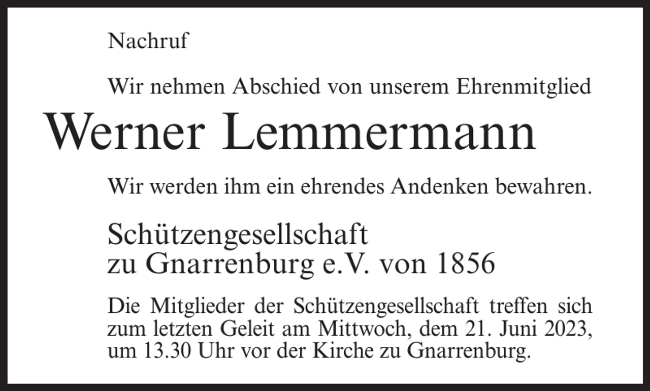 <p>Nachruf<br />Wir nehmen Abschied von unserem Ehrenmitglied</p><p>Werner Lemmermann<br />Wir werden ihm ein ehrendes Andenken bewahren.</p><p>Schützengesellschaft<br />zu Gnarrenburg e.V. von 1856<br />Die Mitglieder der Schützengesellschaft treffen sich<br />zum letzten Geleit am Mittwoch, dem 21. Juni 2023,<br />um 13.30 Uhr vor der Kirche zu Gnarrenburg.</p>