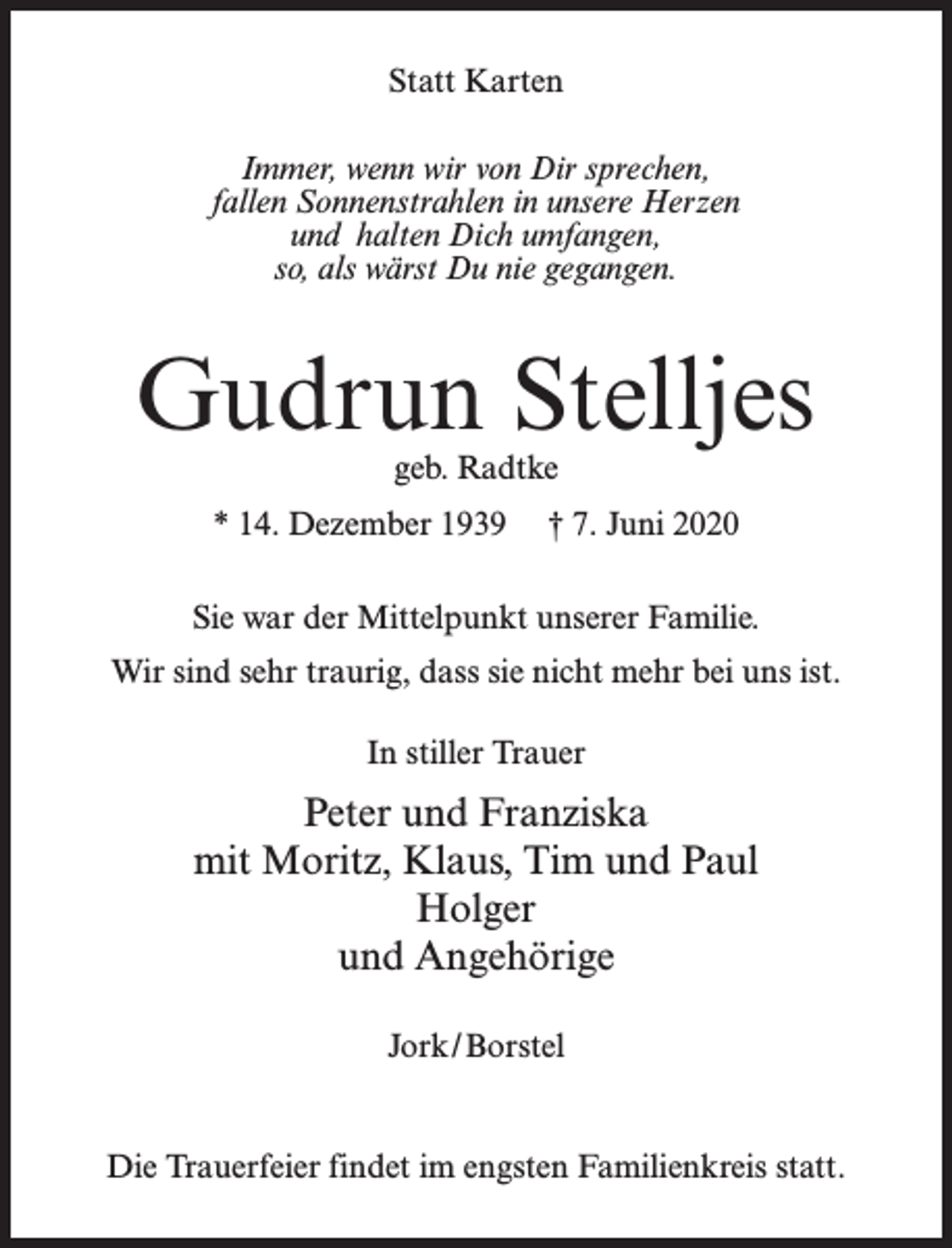 <p>Statt Karten<br />Immer, wenn wir von Dir sprechen,<br />fallen Sonnenstrahlen in unsere Herzen<br />und halten Dich umfangen,<br />so, als wärst Du nie gegangen.</p><p>Gudrun Stelljes<br />geb. Radtke</p><p>* 14. Dezember 1939</p><p>† 7. Juni 2020</p><p>Sie war der Mittelpunkt unserer Familie.<br />Wir sind sehr traurig, dass sie nicht mehr bei uns ist.<br />In stiller Trauer</p><p>Peter und Franziska<br />mit Moritz, Klaus, Tim und Paul<br />Holger<br />und Angehörige<br />Jork/Borstel</p><p>Die Trauerfeier findet im engsten Familienkreis statt.</p>