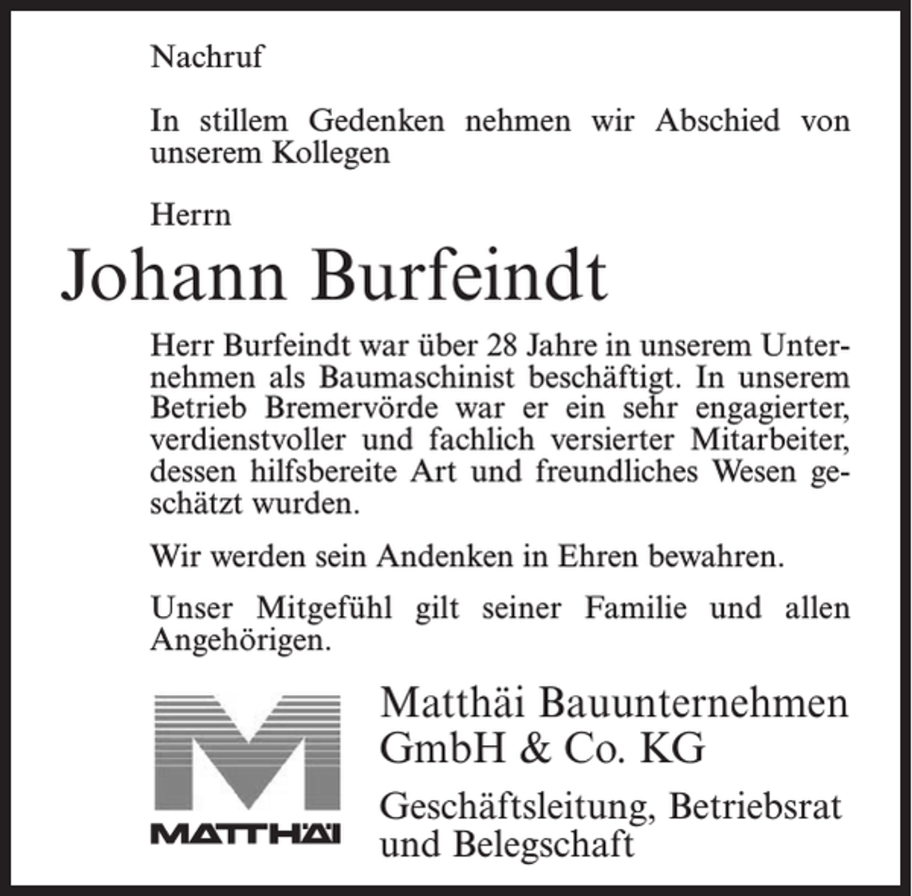 <p>Nachruf</p><p>Nachruf</p><p>In stillem Gedenken nehmen wir Abschied von<br />In stillem<br />Gedenken<br />nehmen wir Abschied von<br />unserem<br />ehemaligen<br />Kollegen</p><p>unserem Kollegen</p><p>Herrn</p><p>Herrn</p><p>Jonny Bostelmann</p><p>Johann Burfeindt</p><p>Herr Bostelmann war 18 Jahre in unserem Unternehmen<br />Burfeindt war<br />über 28 Jahre<br />unserem Betrieb<br />UnteralsHerr<br />Facharbeiter<br />beschäftigt.<br />In in<br />unserem<br />nehmen alswar<br />Baumaschinist<br />beschäftigt.<br />In unserem<br />Bremervörde<br />er ein sehr engagierter,<br />verdienstvoller<br />Betrieb<br />Bremervörde<br />war er ein der<br />sehr durch<br />engagierter,<br />und<br />fachlich<br />versierter Mitarbeiter,<br />seine<br />verdienstvoller<br />versierter<br />Mitarbeiter,<br />hilfsbereite<br />Art undund<br />seinfachlich<br />freundliches<br />Wesen<br />geschätzt<br />dessen hilfsbereite Art und freundliches Wesen gewurde.</p><p>schätzt wurden.</p><p>WirWir<br />danken<br />Herrn<br />fürEhren<br />alles und<br />werden ihn<br />werden<br />seinBostelmann<br />Andenken in<br />bewahren.<br />stets in guter Erinnerung behalten.</p><p>Unser Mitgefühl gilt seiner Familie und allen</p><p>Angehörigen.<br />Unser<br />Mitgefühl gilt seiner Familie.</p><p>Matthäi<br />MatthäiBauunternehmen<br />Bauunternehmen<br />GmbH<br />Co. KG<br />GmbH<br />&amp;&amp;Co.<br />KG<br />Geschäftsleitung,<br />Geschäftsleitung,Betriebsrat<br />Betriebsrat<br />und Belegschaft<br />und Belegschaft</p>
