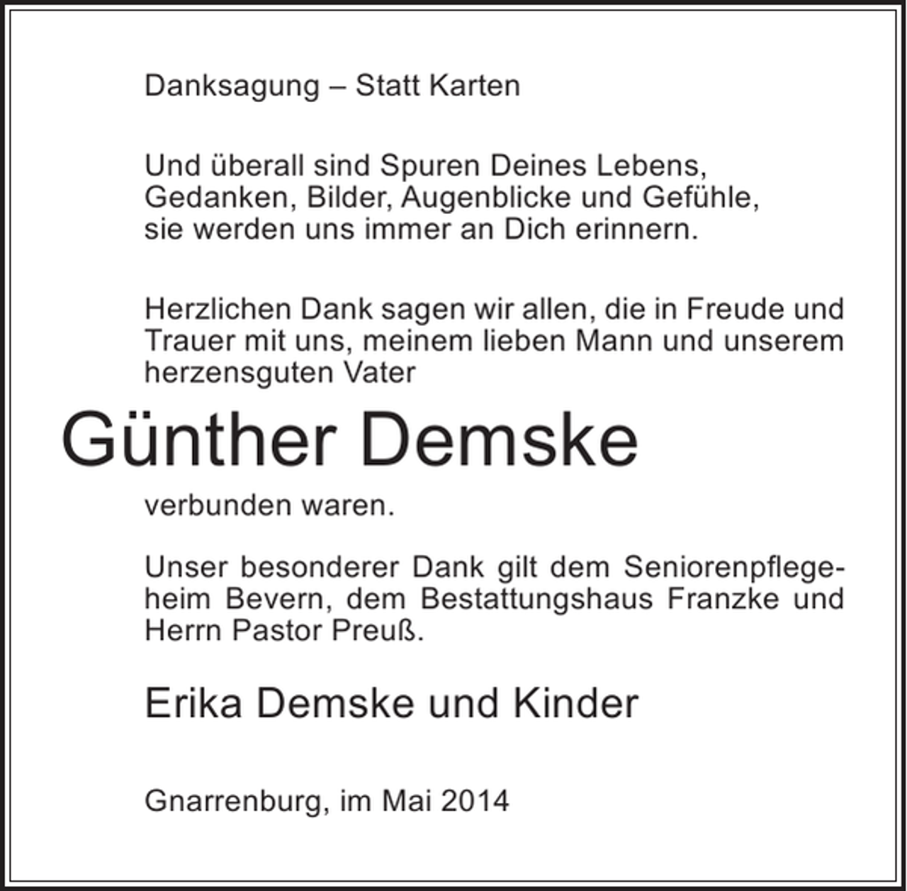 <p>Danksagung – Statt Karten<br />Und überall sind Spuren Deines Lebens,<br />Gedanken, Bilder, Augenblicke und Gefühle,<br />sie werden uns immer an Dich erinnern.<br />Herzlichen Dank sagen wir allen, die in Freude und<br />Trauer mit uns, meinem lieben Mann und unserem<br />herzensguten Vater</p><p>Günther Demske<br />verbunden waren.</p><p>Unser besonderer Dank gilt dem Seniorenpflegeheim Bevern, dem Bestattungshaus Franzke und<br />Herrn Pastor Preuß.</p><p>Erika Demske und Kinder<br />Gnarrenburg, im Mai 2014</p>