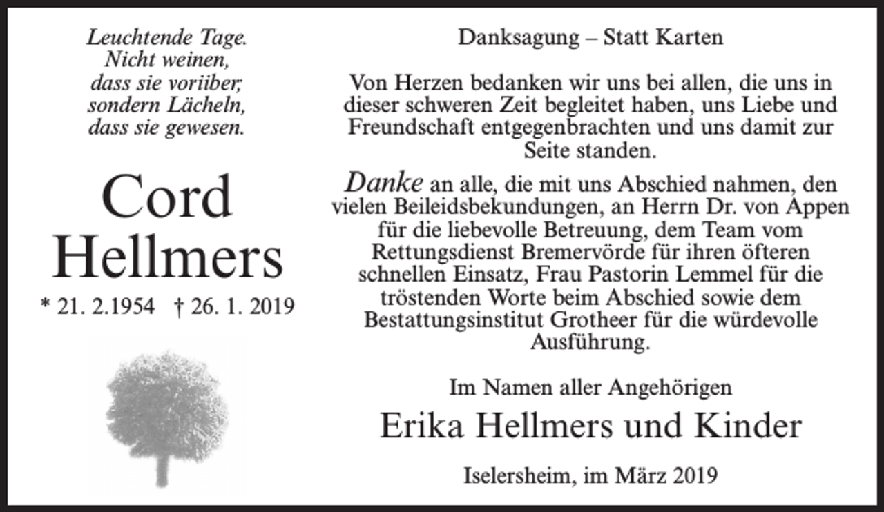 <p>Leuchtende Tage.<br />Nicht weinen,<br />dass sie voriiber;<br />sondern Lächeln,<br />dass sie gewesen.</p><p>Cord<br />Hellmers<br />* 21. 2.1954 † 26. 1. 2019</p><p>Danksagung – Statt Karten<br />Von Herzen bedanken wir uns bei allen, die uns in<br />dieser schweren Zeit begleitet haben, uns Liebe und<br />Freundschaft entgegenbrachten und uns damit zur<br />Seite standen.<br />Danke an alle, die mit uns Abschied nahmen, den<br />vielen Beileidsbekundungen, an Herrn Dr. von Appen<br />für die liebevolle Betreuung, dem Team vom<br />Rettungsdienst Bremervörde für ihren öfteren<br />schnellen Einsatz, Frau Pastorin Lemmel für die<br />tröstenden Worte beim Abschied sowie dem<br />Bestattungsinstitut Grotheer für die würdevolle<br />Ausführung.<br />Im Namen aller Angehörigen</p><p>Erika Hellmers und Kinder<br />Iselersheim, im März 2019</p>