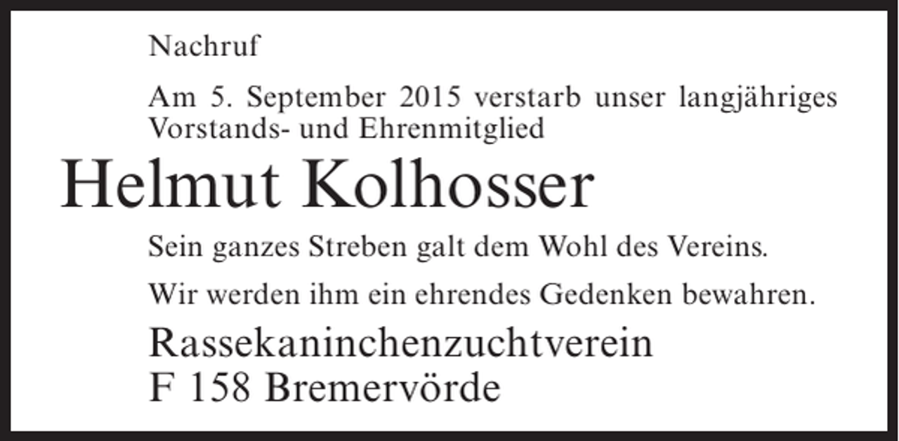 <p>Nachruf<br />Am 5. September 2015 verstarb unser langjähriges<br />Vorstands- und Ehrenmitglied</p><p>Helmut Kolhosser</p><p>Sein ganzes Streben galt dem Wohl des Vereins.<br />Wir werden ihm ein ehrendes Gedenken bewahren.</p><p>Rassekaninchenzuchtverein<br />F 158 Bremervörde</p>