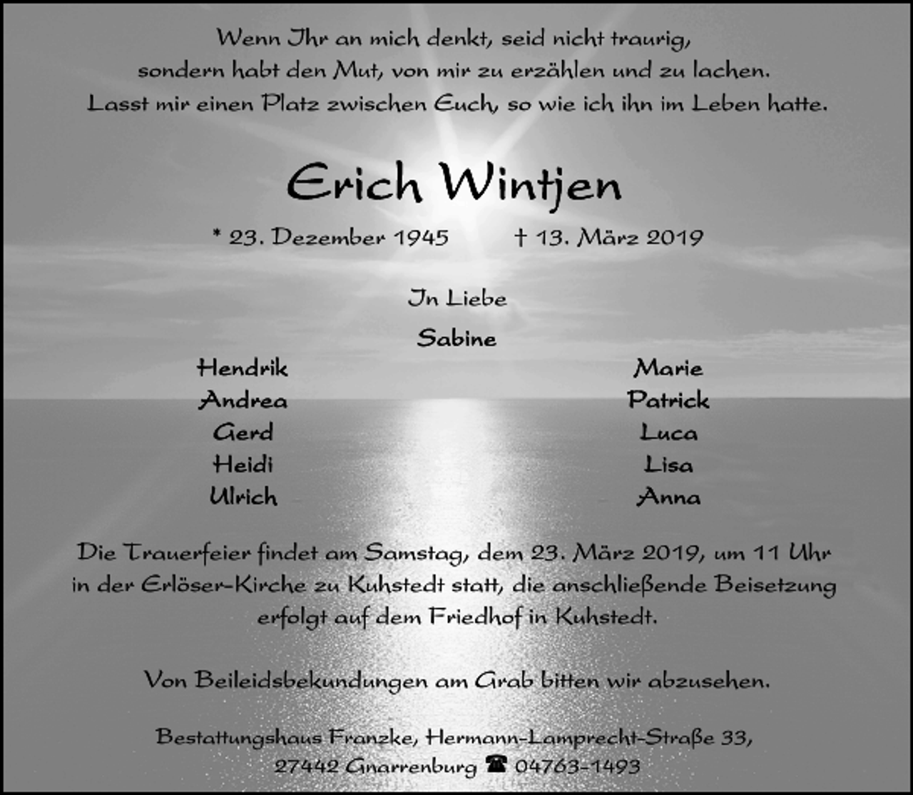 <p>Wenn Ihr an mich denkt, seid nicht traurig,<br />sondern habt den Mut, von mir zu erzählen und zu lachen.<br />Lasst mir einen Platz zwischen Euch, so wie ich ihn im Leben hatte.</p><p>* 23. Dezember 1945</p><p>† 13. März 2019</p><p>In Liebe</p><p>Die Trauerfeier findet am Samstag, dem 23. März 2019, um 11 Uhr<br />in der Erlöser-Kirche zu Kuhstedt statt, die anschließende Beisetzung<br />erfolgt auf dem Friedhof in Kuhstedt.<br />Von Beileidsbekundungen am Grab bitten wir abzusehen.<br />Bestattungshaus Franzke, Hermann-Lamprecht-Straße 33,<br />27442 Gnarrenburg ( 04763-1493</p>
