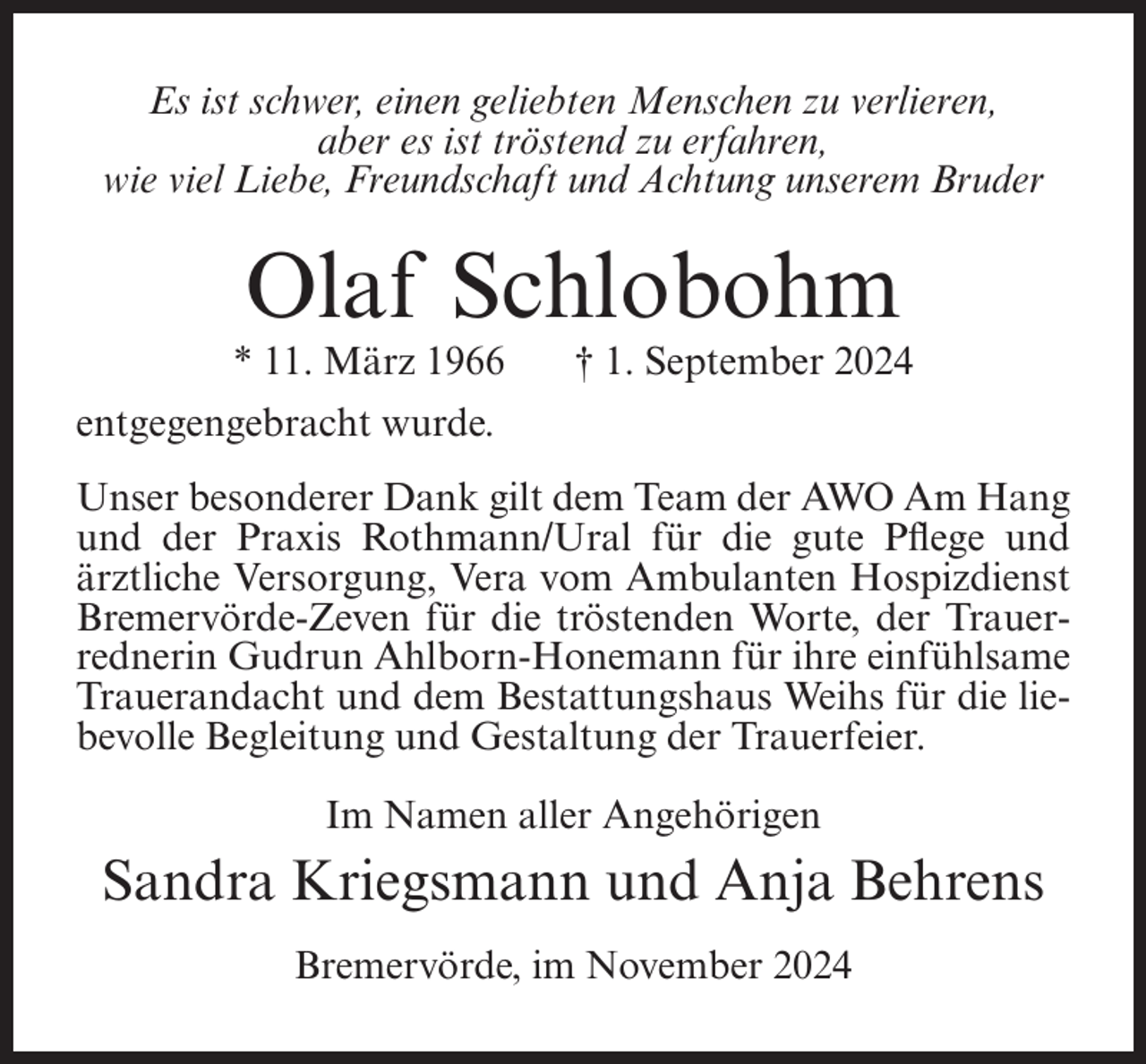 <p>Es ist schwer, einen geliebten Menschen zu verlieren,<br />aber es ist tröstend zu erfahren,<br />wie viel Liebe, Freundschaft und Achtung unserem Bruder</p><p>Olaf Schlobohm<br />* 11. März 1966</p><p>† 1. September 2024</p><p>entgegengebracht wurde.<br />Unser besonderer Dank gilt dem Team der AWO Am Hang<br />und der Praxis Rothmann/Ural für die gute Pflege und<br />ärztliche Versorgung, Vera vom Ambulanten Hospizdienst<br />Bremervörde-Zeven für die tröstenden Worte, der Trauerrednerin Gudrun Ahlborn-Honemann für ihre einfühlsame<br />Trauerandacht und dem Bestattungshaus Weihs für die liebevolle Begleitung und Gestaltung der Trauerfeier.<br />Im Namen aller Angehörigen</p><p>Sandra Kriegsmann und Anja Behrens<br />Bremervörde, im November 2024</p>