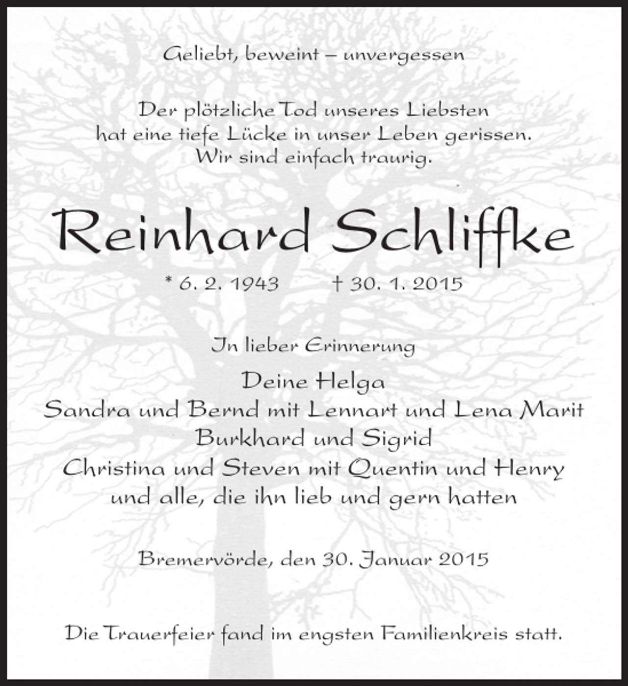 <p>Geliebt, beweint – unvergessen<br />Der plötzliche Tod unseres Liebsten<br />hat eine tiefe Lücke in unser Leben gerissen.<br />Wir sind einfach traurig.</p><p>Reinhard Schliffke<br />* 6. 2. 1943</p><p>† 30. 1. 2015</p><p>In lieber Erinnerung</p><p>Deine Helga<br />Sandra und Bernd mit Lennart und Lena Marit<br />Burkhard und Sigrid<br />Christina und Steven mit Quentin und Henry<br />und alle, die ihn lieb und gern hatten<br />Bremervörde, den 30. Januar 2015<br />Die Trauerfeier fand im engsten Familienkreis statt.</p>