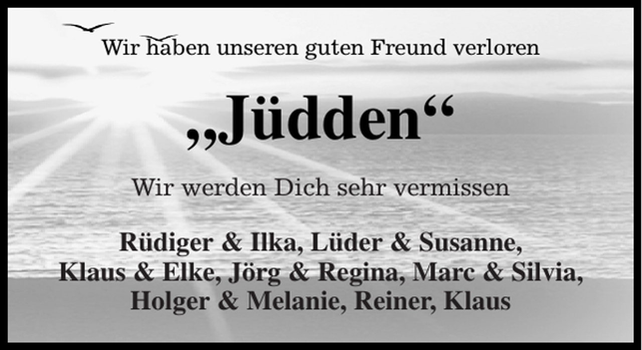 <p>Wir haben unseren guten Freund verloren</p><p>„Jüdden“<br />Wir werden Dich sehr vermissen</p><p>Rüdiger &amp; Ilka, Lüder &amp; Susanne,<br />Klaus &amp; Elke, Jörg &amp; Regina, Marc &amp; Silvia,<br />Holger &amp; Melanie, Reiner, Klaus</p>