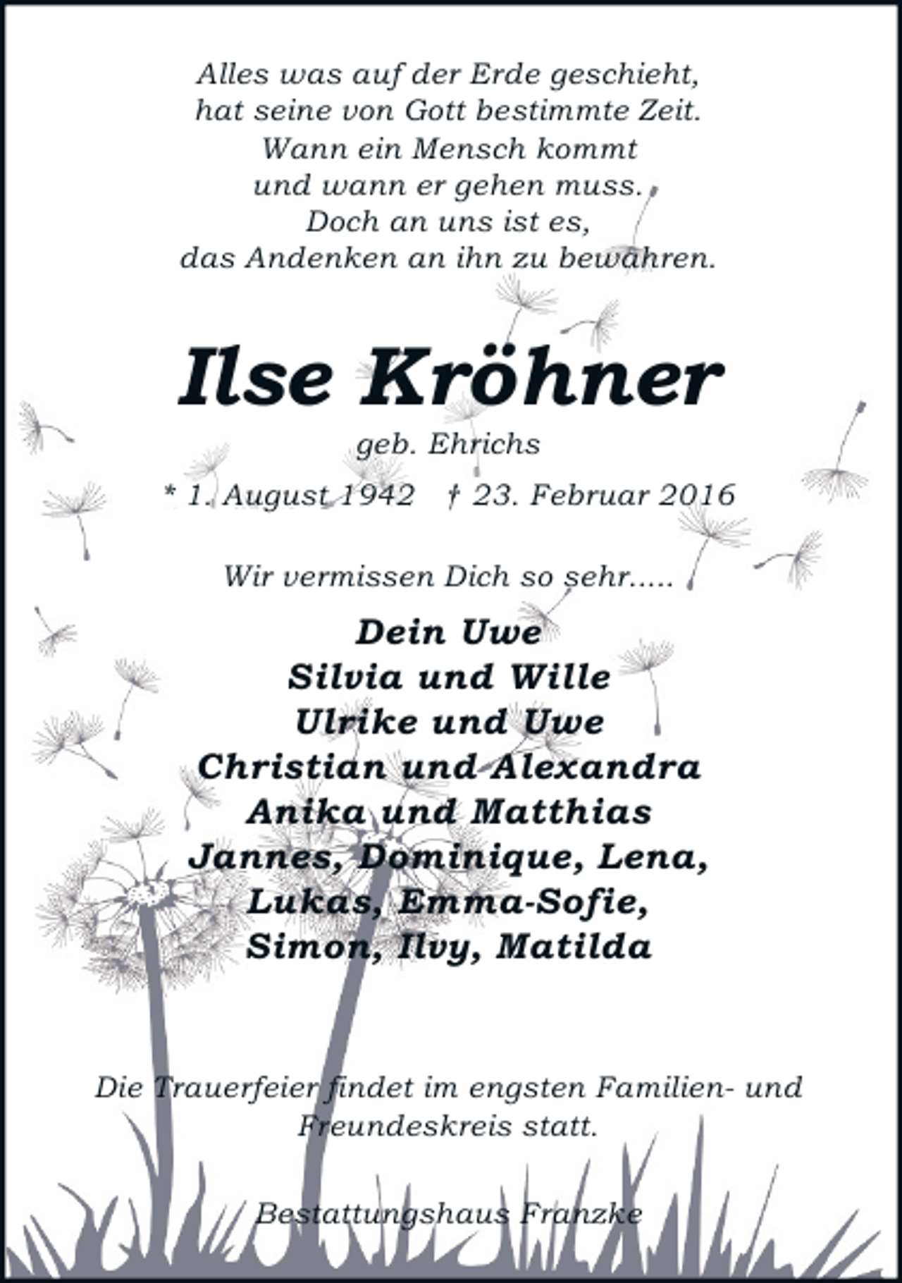 <p>Alles was auf der Erde geschieht,<br />hat seine von Gott bestimmte Zeit.<br />Wann ein Mensch kommt<br />und wann er gehen muss.<br />Doch an uns ist es,<br />das Andenken an ihn zu bewahren.</p><p>Ilse Kröhner<br />geb. Ehrichs</p><p>* 1. August 1942 † 23. Februar 2016<br />Wir vermissen Dich so sehr.....</p><p>Dein Uwe<br />Silvia und Wille<br />Ulrike und Uwe<br />Christian und Alexandra<br />Anika und Matthias<br />Jannes, Dominique, Lena,<br />Lukas, Emma-Sofie,<br />Simon, Ilvy, Matilda<br />Die Trauerfeier findet im engsten Familien- und<br />Freundeskreis statt.<br />Bestattungshaus Franzke</p>