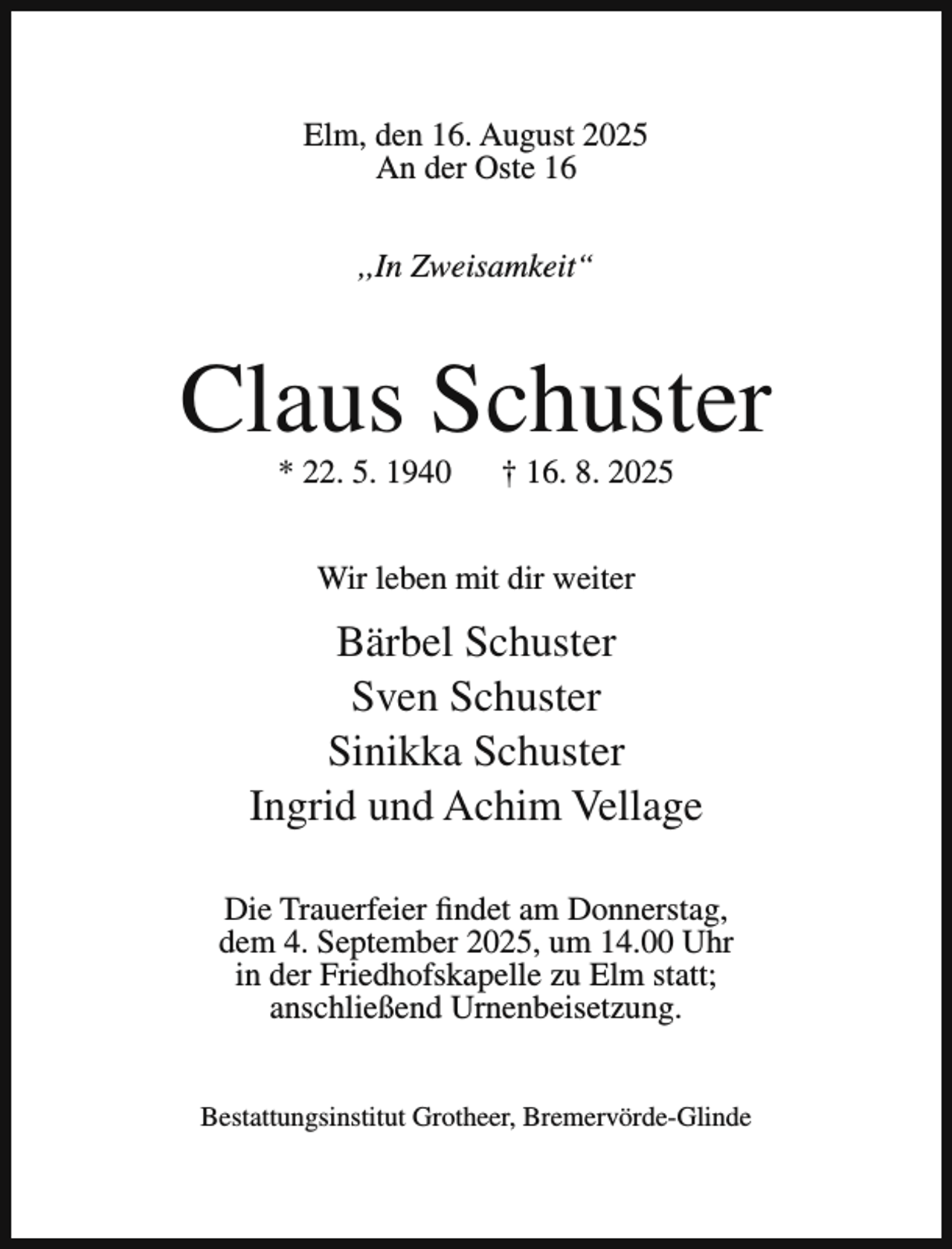 <p>Elm, den 16. August 2025<br />An der Oste 16<br />,,In Zweisamkeit“</p><p>Claus Schuster<br />* 22. 5. 1940</p><p>† 16. 8. 2025</p><p>Wir leben mit dir weiter</p><p>Bärbel Schuster<br />Sven Schuster<br />Sinikka Schuster<br />Ingrid und Achim Vellage<br />Die Trauerfeier findet am Donnerstag,<br />dem 4. September 2025, um 14.00 Uhr<br />in der Friedhofskapelle zu Elm statt;<br />anschließend Urnenbeisetzung.<br />Bestattungsinstitut Grotheer, Bremervörde-Glinde</p>