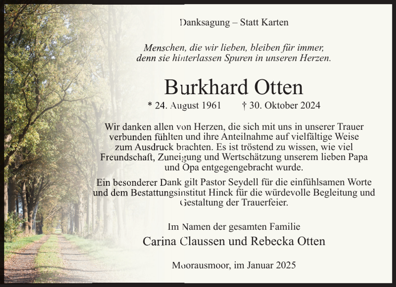 <p>Danksagung – Statt Karten<br />Menschen, die wir lieben, bleiben für immer,<br />denn sie hinnterlassen Spuren in unseren Herzen.</p><p>Buurkhard Otten</p><p>* 24. August 1961</p><p>† 30. Oktober 2024</p><p>Wir danken allen voon Herzen, die sich mit uns in unserer Trauer<br />verbunden fühlten und ihre Anteilnahme auf vielfältige Weise<br />zum Ausdruck brrachten. Es ist tröstend zu wissen, wie viel<br />Freundschaﬅ, Zuneiggung und Wertschätzung unserem lieben Papa<br />und Opa entgegengebracht wurde.<br />Ein besonderer Dank gilt Pastor Seydell für die einfühlsamen Worte<br />und dem Bestattungsinnstitut Hinck für die würdevolle Begleitung und<br />Gestaltung der Trauerfeier.<br />Im Namen der gesamten Familie</p><p>Carina Claussen und Rebecka Otten<br />Mooorausmoor, im Januar 2025</p>