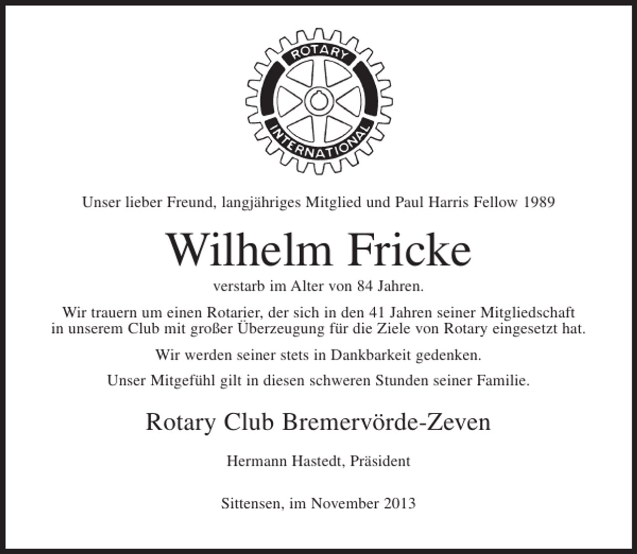 <p>Unser lieber Freund, langjähriges Mitglied und Paul Harris Fellow 1989</p><p>Wilhelm Fricke<br />verstarb im Alter von 84 Jahren.<br />Wir trauern um einen Rotarier, der sich in den 41 Jahren seiner Mitgliedschaft<br />in unserem Club mit großer Überzeugung für die Ziele von Rotary eingesetzt hat.<br />Wir werden seiner stets in Dankbarkeit gedenken.<br />Unser Mitgefühl gilt in diesen schweren Stunden seiner Familie.</p><p>Rotary Club Bremervörde-Zeven<br />Hermann Hastedt, Präsident<br />Sittensen, im November 2013</p>