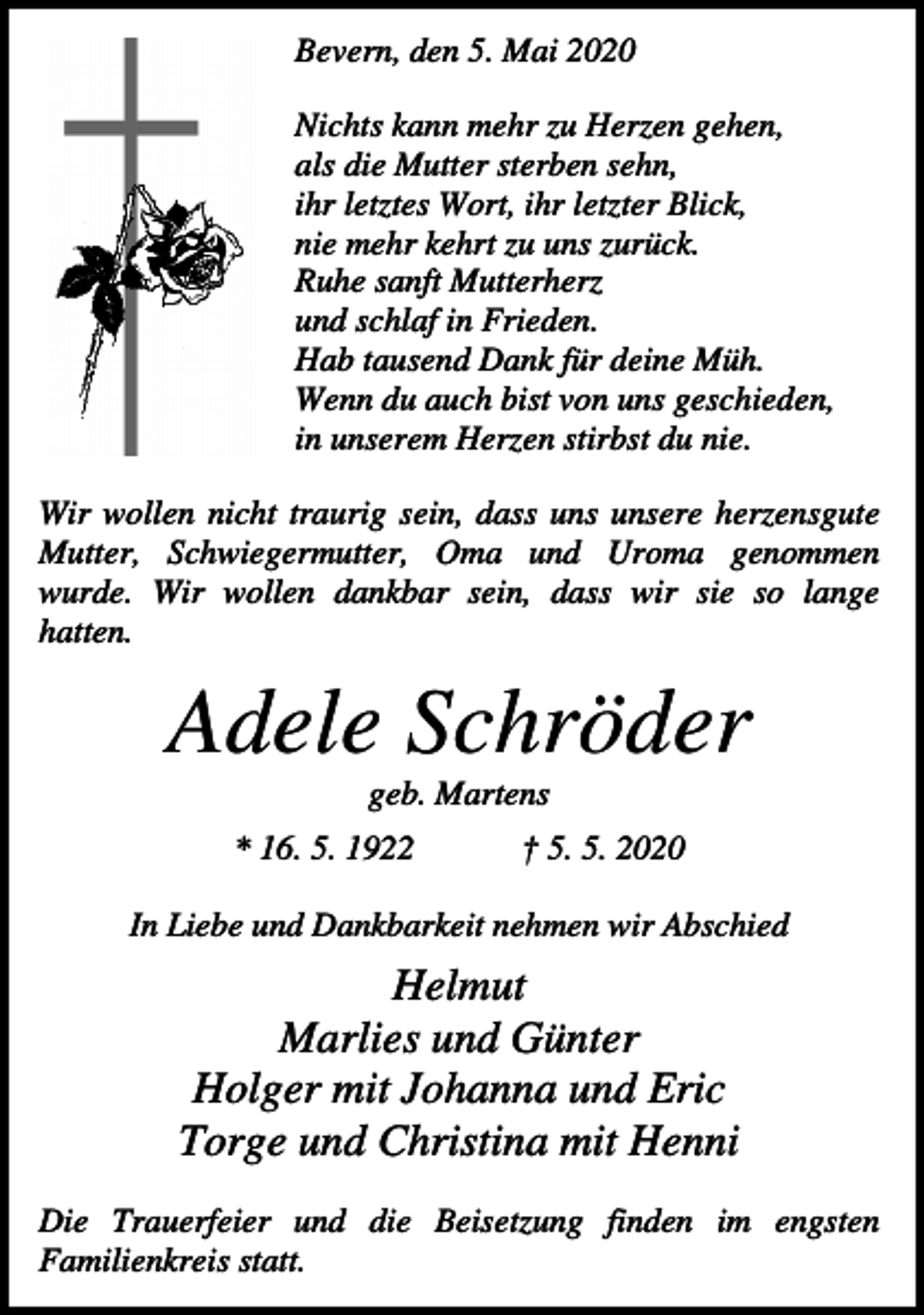 <p>Bevern, den 5. Mai 2020<br />Nichts kann mehr zu Herzen gehen,<br />als die Mutter sterben sehn,<br />ihr letztes Wort, ihr letzter Blick,<br />nie mehr kehrt zu uns zurück.<br />Ruhe sanft Mutterherz<br />und schlaf in Frieden.<br />Hab tausend Dank für deine Müh.<br />Wenn du auch bist von uns geschieden,<br />in unserem Herzen stirbst du nie.<br />Wir wollen nicht traurig sein, dass uns unsere herzensgute<br />Mutter, Schwiegermutter, Oma und Uroma genommen<br />wurde. Wir wollen dankbar sein, dass wir sie so lange<br />hatten.</p><p>Adele Schröder<br />geb. Martens<br />* 16. 5. 1922</p><p>† 5. 5. 2020</p><p>In Liebe und Dankbarkeit nehmen wir Abschied</p><p>Helmut<br />Marlies und Günter<br />Holger mit Johanna und Eric<br />Torge und Christina mit Henni<br />Die Trauerfeier und die Beisetzung finden im engsten<br />Familienkreis statt.</p>