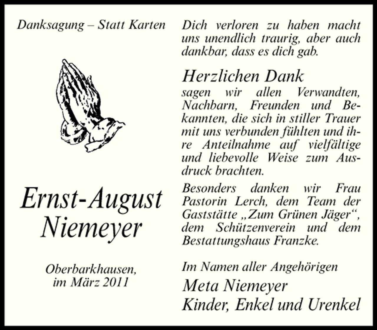 <p>Danksagung – Statt Karten</p><p>Dich verloren zu haben macht uns unendlich traurig, aber auch dankbar, dass es dich gab.</p><p>Herzlichen Dank<br />sagen wir allen Verwandten, Nachbarn, Freunden und Bekannten, die sich in stiller Trauer mit uns verbunden fühlten und ihre Anteilnahme auf vielfältige und liebevolle Weise zum Ausdruck brachten. Besonders danken wir Frau Pastorin Lerch, dem Team der Gaststätte „Zum Grünen Jäger“, dem Schützenverein und dem Bestattungshaus Franzke. Im Namen aller Angehörigen</p><p>Ernst-August Niemeyer<br />Oberbarkhausen, im März 2011</p><p>Meta Niemeyer Kinder, Enkel und Urenkel</p>