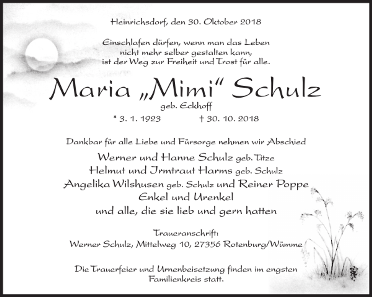 <p>Heinrichsdorf, den 30. Oktober 2018<br />Einschlafen dürfen, wenn man das Leben<br />nicht mehr selber gestalten kann,<br />ist der Weg zur Freiheit und Trost für alle.</p><p>Maria „Mimi“ Schulz<br />geb. Eckhoff<br />* 3. 1. 1923<br />† 30. 10. 2018</p><p>Dankbar für alle Liebe und Fürsorge nehmen wir Abschied</p><p>Werner und Hanne Schulz geb. Titze<br />Helmut und Irmtraut Harms geb. Schulz<br />Angelika Wilshusen geb. Schulz und Reiner Poppe<br />Enkel und Urenkel<br />und alle, die sie lieb und gern hatten<br />Traueranschrift:<br />Werner Schulz, Mittelweg 10, 27356 Rotenburg/Wümme<br />Die Trauerfeier und Urnenbeisetzung finden im engsten<br />Familienkreis statt.</p>