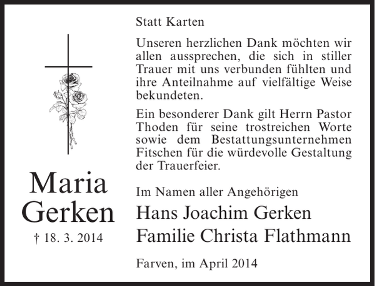 <p>Statt Karten</p><p>Maria<br />Gerken<br />† 18. 3. 2014</p><p>Unseren herzlichen Dank möchten wir<br />allen aussprechen, die sich in stiller<br />Trauer mit uns verbunden fühlten und<br />ihre Anteilnahme auf vielfältige Weise<br />bekundeten.<br />Ein besonderer Dank gilt Herrn Pastor<br />Thoden für seine trostreichen Worte<br />sowie dem Bestattungsunternehmen<br />Fitschen für die würdevolle Gestaltung<br />der Trauerfeier.<br />Im Namen aller Angehörigen</p><p>Hans Joachim Gerken<br />Familie Christa Flathmann<br />Farven, im April 2014</p>