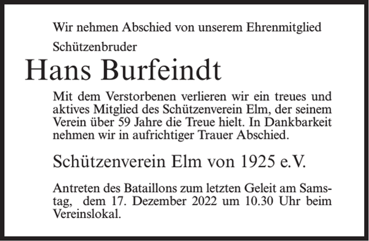 <p>Wir nehmen Abschied von unserem Ehrenmitglied<br />Schützenbruder</p><p>Hans Burfeindt<br />Mit dem Verstorbenen verlieren wir ein treues und<br />aktives Mitglied des Schützenverein Elm, der seinem<br />Verein über 59 Jahre die Treue hielt. In Dankbarkeit<br />nehmen wir in aufrichtiger Trauer Abschied.</p><p>Schützenverein Elm von 1925 e.V.<br />Antreten des Bataillons zum letzten Geleit am Samstag, dem 17. Dezember 2022 um 10.30 Uhr beim<br />Vereinslokal.</p>