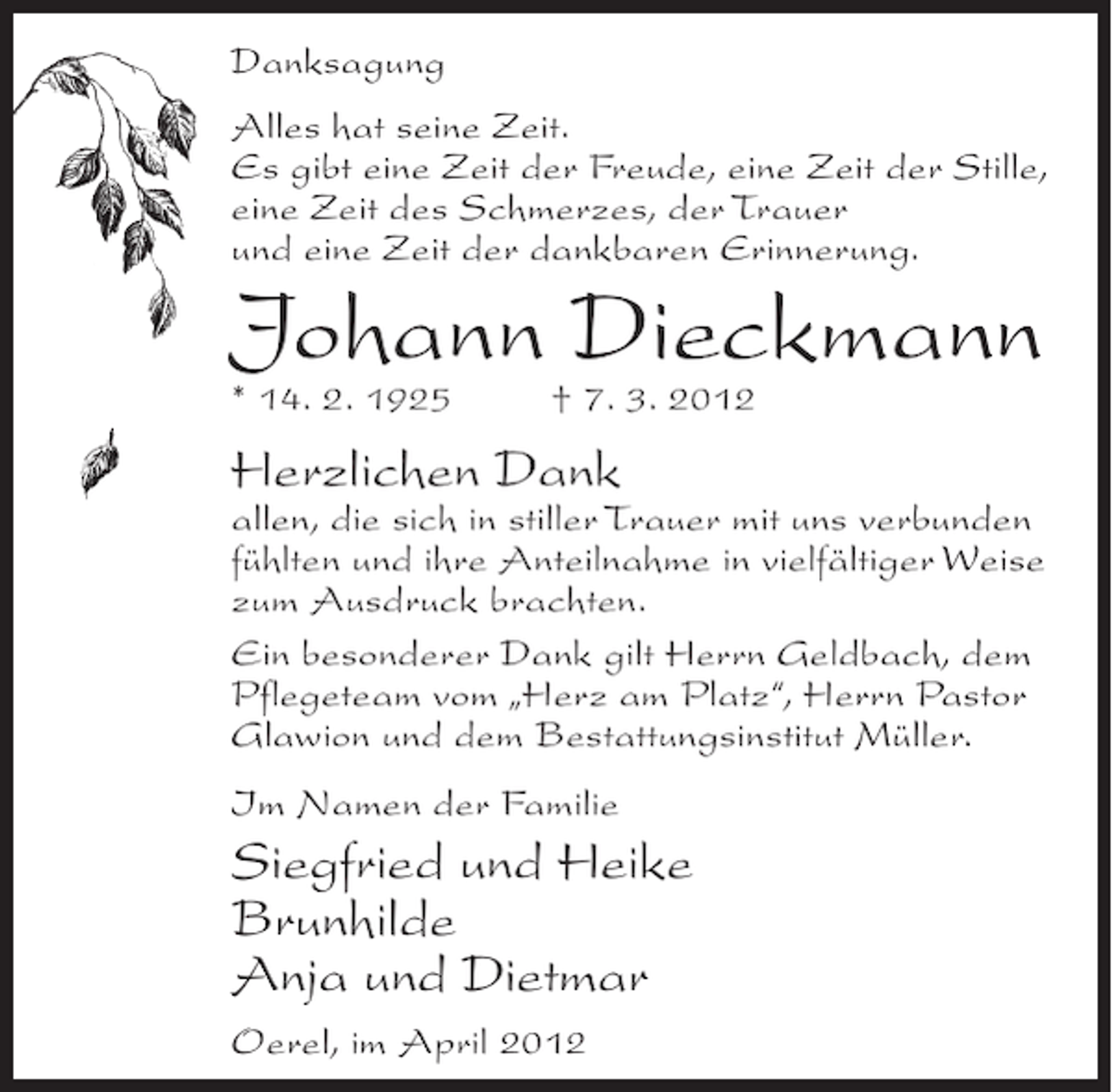 <p>Danksagung<br />Alles hat seine Zeit.<br />Es gibt eine Zeit der Freude, eine Zeit der Stille,<br />eine Zeit des Schmerzes, der Trauer<br />und eine Zeit der dankbaren Erinnerung.</p><p>Johann Dieckmann<br />* 14. 2. 1925</p><p>† 7. 3. 2012</p><p>Herzlichen Dank<br />allen, die sich in stiller Trauer mit uns verbunden<br />fühlten und ihre Anteilnahme in vielfältiger Weise<br />zum Ausdruck brachten.<br />Ein besonderer Dank gilt Herrn Geldbach, dem<br />Pflegeteam vom „Herz am Platz“, Herrn Pastor<br />Glawion und dem Bestattungsinstitut Müller.<br />Im Namen der Familie</p><p>Siegfried und Heike<br />Brunhilde<br />Anja und Dietmar<br />Oerel, im April 2012</p>