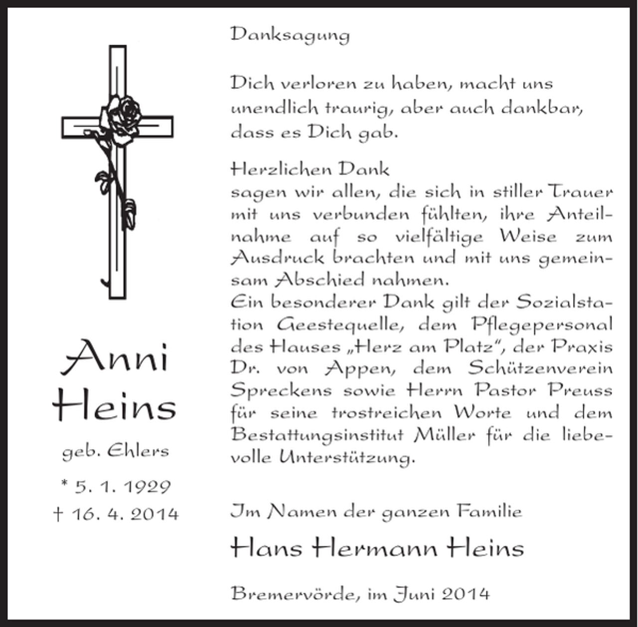 <p>Danksagung<br />Dich verloren zu haben, macht uns<br />unendlich traurig, aber auch dankbar,<br />dass es Dich gab.</p><p>Anni<br />Heins<br />geb. Ehlers<br />* 5. 1. 1929<br />† 16. 4. 2014</p><p>Herzlichen Dank<br />sagen wir allen, die sich in stiller Trauer<br />mit uns verbunden fühlten, ihre Anteilnahme auf so vielfältige Weise zum<br />Ausdruck brachten und mit uns gemeinsam Abschied nahmen.<br />Ein besonderer Dank gilt der Sozialstation Geestequelle, dem Pflegepersonal<br />des Hauses „Herz am Platz“, der Praxis<br />Dr. von Appen, dem Schützenverein<br />Spreckens sowie Herrn Pastor Preuss<br />für seine trostreichen Worte und dem<br />Bestattungsinstitut Müller für die liebevolle Unterstützung.<br />Im Namen der ganzen Familie</p><p>Hans Hermann Heins<br />Bremervörde, im Juni 2014</p>
