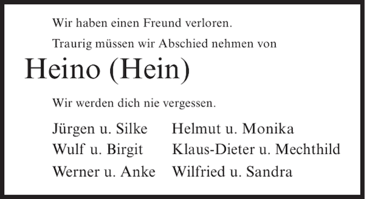 <p>Wir haben einen Freund verloren.<br />Traurig müssen wir Abschied nehmen von</p><p>Heino (Hein)<br />Wir werden dich nie vergessen.</p><p>Jürgen u. Silke<br />Wulf u. Birgit<br />Werner u. Anke</p><p>Helmut u. Monika<br />Klaus-Dieter u. Mechthild<br />Wilfried u. Sandra</p>