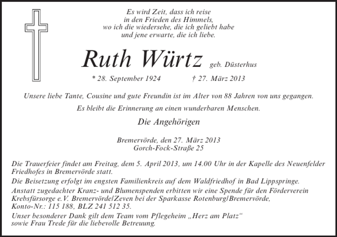 <p>Es wird Zeit, dass ich reise<br />in den Frieden des Himmels,<br />wo ich die wiedersehe, die ich geliebt habe<br />und jene erwarte, die ich liebe.</p><p>Ruth Würtz</p><p>geb. Düsterhus</p><p>* 28. September 1924 † 27. März 2013<br />Unsere liebe Tante, Cousine und gute Freundin ist im Alter von 88 Jahren von uns gegangen.<br />Es bleibt die Erinnerung an einen wunderbaren Menschen.</p><p>Die Angehörigen<br />Bremervörde, den 27. März 2013<br />Gorch-Fock-Straße 25<br />Die Trauerfeier findet am Freitag, dem 5. April 2013, um 14.00 Uhr in der Kapelle des Neuenfelder<br />Friedhofes in Bremervörde statt.<br />Die Beisetzung erfolgt im engsten Familienkreis auf dem Waldfriedhof in Bad Lippspringe.<br />Anstatt zugedachter Kranz- und Blumenspenden erbitten wir eine Spende für den Förderverein<br />Krebsfürsorge e.V. Bremervörde/Zeven bei der Sparkasse Rotenburg/Bremervörde,<br />Konto-Nr.: 115 188, BLZ 241 512 35.<br />Unser besonderer Dank gilt dem Team vom Pflegeheim „Herz am Platz“<br />sowie Frau Trede für die liebevolle Betreuung.</p>
