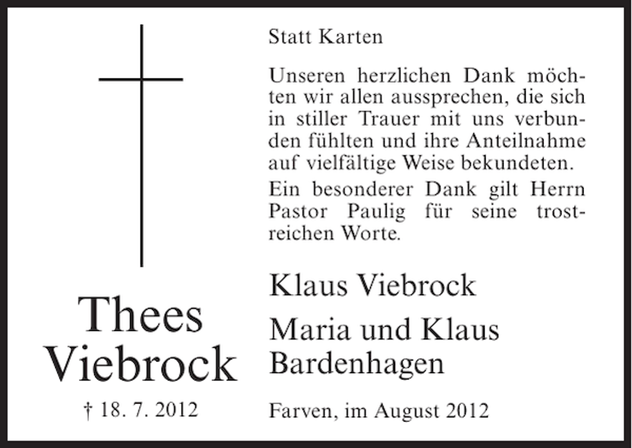 <p>Statt Karten<br />Unseren herzlichen Dank möchten wir allen aussprechen, die sich<br />in stiller Trauer mit uns verbunden fühlten und ihre Anteilnahme<br />auf vielfältige Weise bekundeten.<br />Ein besonderer Dank gilt Herrn<br />Pastor Paulig für seine trostreichen Worte.</p><p>Thees<br />Viebrock<br />† 18. 7. 2012</p><p>Klaus Viebrock<br />Maria und Klaus<br />Bardenhagen<br />Farven, im August 2012</p>