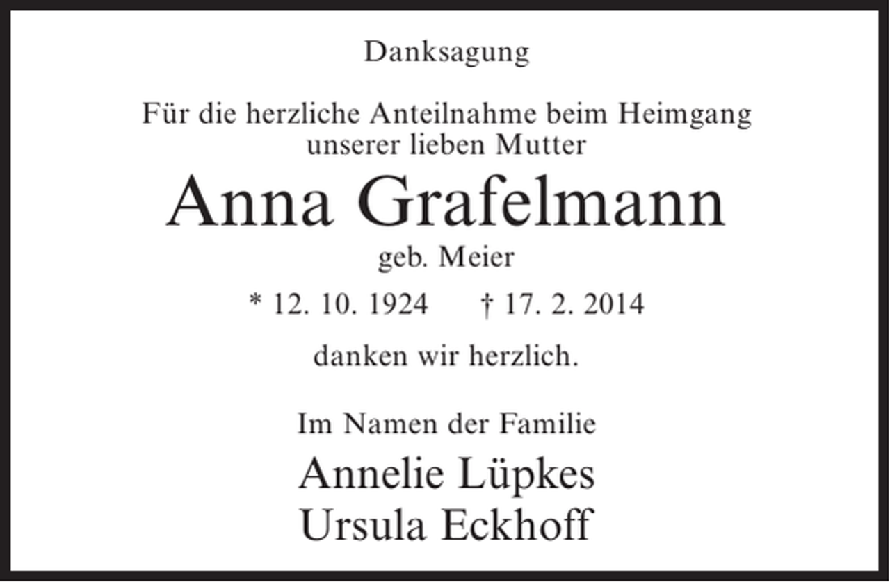 <p>Danksagung<br />Für die herzliche Anteilnahme beim Heimgang<br />unserer lieben Mutter</p><p>Anna Grafelmann<br />geb. Meier</p><p>* 12. 10. 1924</p><p>† 17. 2. 2014</p><p>danken wir herzlich.<br />Im Namen der Familie</p><p>Annelie Lüpkes<br />Ursula Eckhoff</p>
