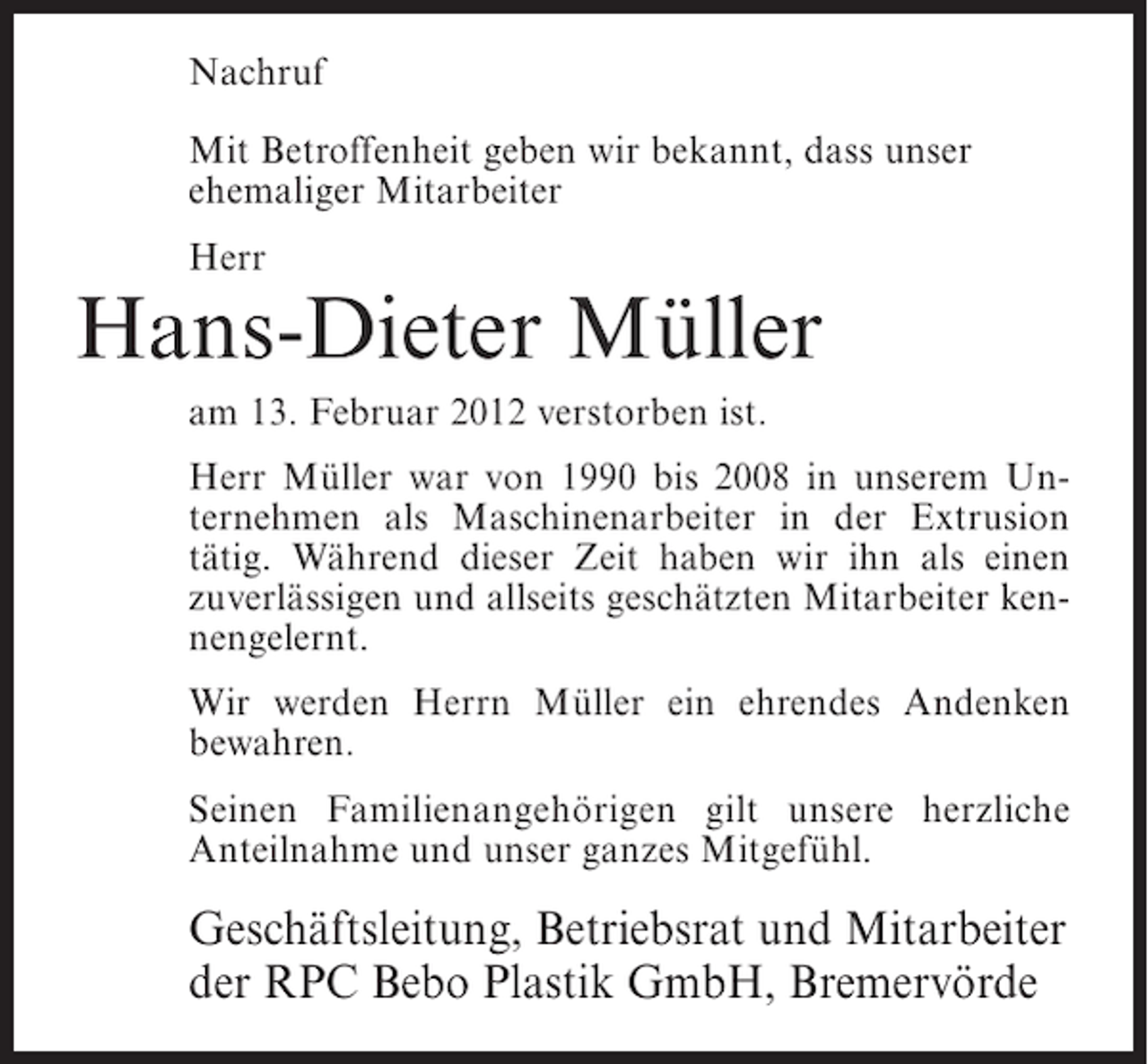 <p>Nachruf<br />Mit Betroffenheit geben wir bekannt, dass unser<br />ehemaliger Mitarbeiter<br />Herr</p><p>Hans-Dieter Müller<br />am 13. Februar 2012 verstorben ist.<br />Herr Müller war von 1990 bis 2008 in unserem Unternehmen als Maschinenarbeiter in der Extrusion<br />tätig. Während dieser Zeit haben wir ihn als einen<br />zuverlässigen und allseits geschätzten Mitarbeiter kennengelernt.<br />Wir werden Herrn Müller ein ehrendes Andenken<br />bewahren.<br />Seinen Familienangehörigen gilt unsere herzliche<br />Anteilnahme und unser ganzes Mitgefühl.</p><p>Geschäftsleitung, Betriebsrat und Mitarbeiter<br />der RPC Bebo Plastik GmbH, Bremervörde</p>