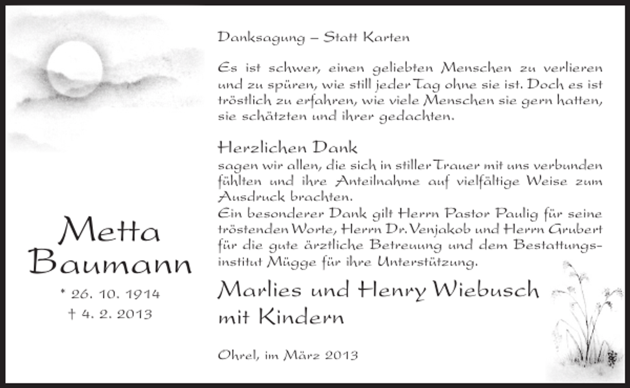 <p>Danksagung – Statt Karten<br />Es ist schwer, einen geliebten Menschen zu verlieren<br />und zu spüren, wie still jeder Tag ohne sie ist. Doch es ist<br />tröstlich zu erfahren, wie viele Menschen sie gern hatten,<br />sie schätzten und ihrer gedachten.</p><p>Herzlichen Dank</p><p>Metta<br />Baumann<br />* 26. 10. 1914<br />† 4. 2. 2013</p><p>sagen wir allen, die sich in stiller Trauer mit uns verbunden<br />fühlten und ihre Anteilnahme auf vielfältige Weise zum<br />Ausdruck brachten.<br />Ein besonderer Dank gilt Herrn Pastor Paulig für seine<br />tröstenden Worte, Herrn Dr. Venjakob und Herrn Grubert<br />für die gute ärztliche Betreuung und dem Bestattungsinstitut Mügge für ihre Unterstützung.</p><p>Marlies und Henry Wiebusch<br />mit Kindern<br />Ohrel, im März 2013</p>