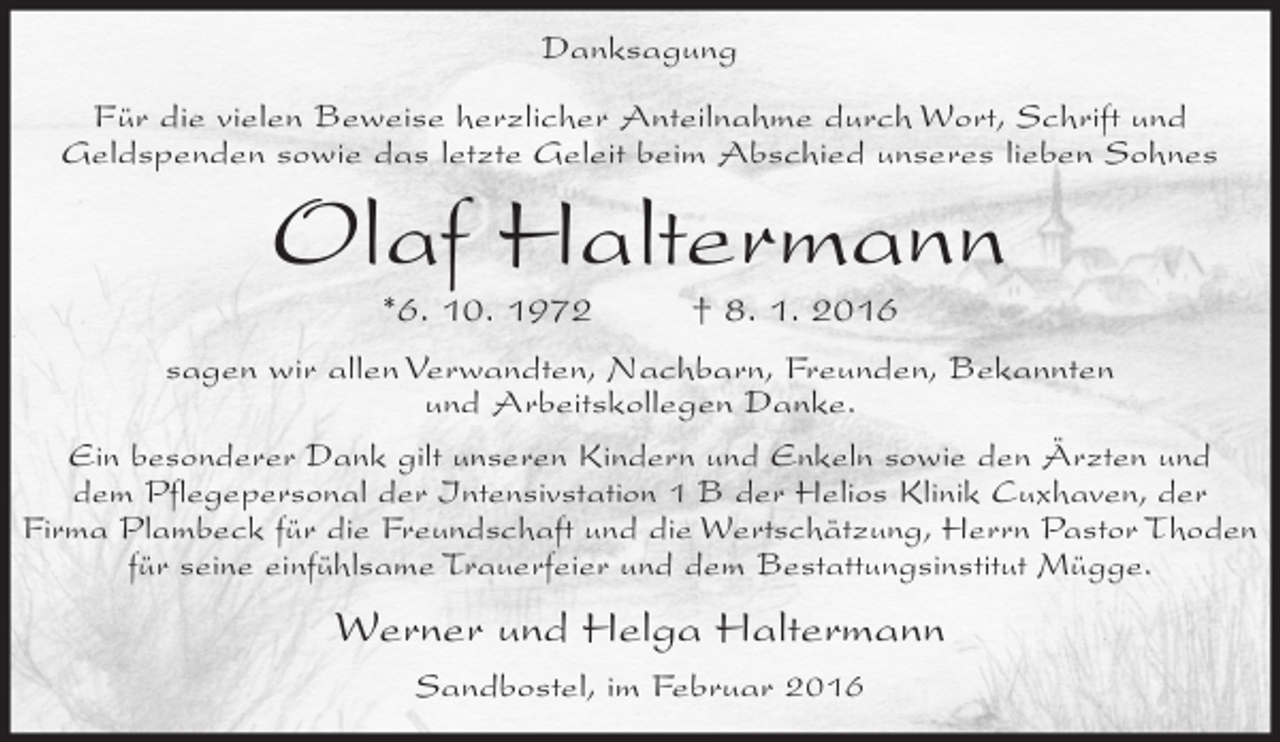<p>Danksagung<br />Für die vielen Beweise herzlicher Anteilnahme durch Wort, Schrift und<br />Geldspenden sowie das letzte Geleit beim Abschied unseres lieben Sohnes</p><p>Olaf Haltermann<br />*6. 10. 1972</p><p>† 8. 1. 2016</p><p>sagen wir allen Verwandten, Nachbarn, Freunden, Bekannten<br />und Arbeitskollegen Danke.<br />Ein besonderer Dank gilt unseren Kindern und Enkeln sowie den Ärzten und<br />dem Pflegepersonal der Intensivstation 1 B der Helios Klinik Cuxhaven, der<br />Firma Plambeck für die Freundschaft und die Wertschätzung, Herrn Pastor Thoden<br />für seine einfühlsame Trauerfeier und dem Bestattungsinstitut Mügge.</p><p>Werner und Helga Haltermann<br />Sandbostel, im Februar 2016</p>