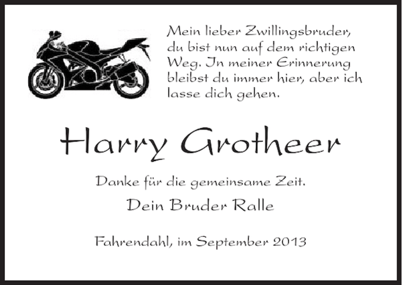 <p>Mein lieber Zwillingsbruder,<br />du bist nun auf dem richtigen<br />Weg. In meiner Erinnerung<br />bleibst du immer hier, aber ich<br />lasse dich gehen.</p><p>Harry Grotheer<br />Danke für die gemeinsame Zeit.</p><p>Dein Bruder Ralle<br />Fahrendahl, im September 2013</p>