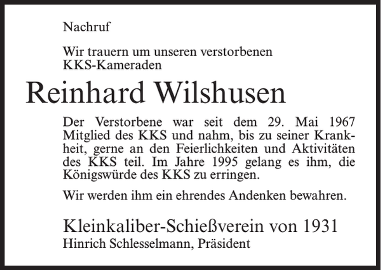<p>Nachruf<br />Wir trauern um unseren verstorbenen<br />KKS-Kameraden</p><p>Reinhard Wilshusen<br />Der Verstorbene war seit dem 29. Mai 1967<br />Mitglied des KKS und nahm, bis zu seiner Krankheit, gerne an den Feierlichkeiten und Aktivitäten<br />des KKS teil. Im Jahre 1995 gelang es ihm, die<br />Königswürde des KKS zu erringen.<br />Wir werden ihm ein ehrendes Andenken bewahren.</p><p>Kleinkaliber-Schießverein von 1931<br />Hinrich Schlesselmann, Präsident</p>