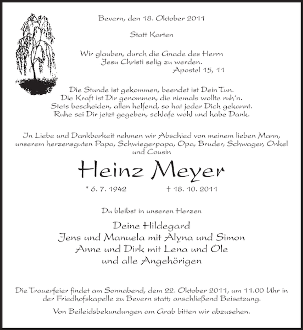 <p>Bevern, den 18. Oktober 2011<br />Statt Karten<br />Wir glauben, durch die Gnade des Herrn<br />Jesu Christi selig zu werden.<br />Apostel 15, 11<br />Die Stunde ist gekommen, beendet ist Dein Tun.<br />Die Kraft ist Dir genommen, die niemals wollte ruh‘n.<br />Stets bescheiden, allen helfend, so hat jeder Dich gekannt.<br />Ruhe sei Dir jetzt gegeben, schlafe wohl und habe Dank.<br />In Liebe und Dankbarkeit nehmen wir Abschied von meinem lieben Mann,<br />unserem herzensguten Papa, Schwiegerpapa, Opa, Bruder, Schwager, Onkel<br />und Cousin</p><p>Heinz Meyer<br />* 6. 7. 1942</p><p>† 18. 10. 2011</p><p>Du bleibst in unseren Herzen</p><p>Deine Hildegard<br />Jens und Manuela mit Alyna und Simon<br />Anne und Dirk mit Lena und Ole<br />und alle Angehörigen<br />Die Trauerfeier findet am Sonnabend, dem 22. Oktober 2011, um 11.00 Uhr in<br />der Friedhofskapelle zu Bevern statt; anschließend Beisetzung.<br />Von Beileidsbekundungen am Grab bitten wir abzusehen.</p>