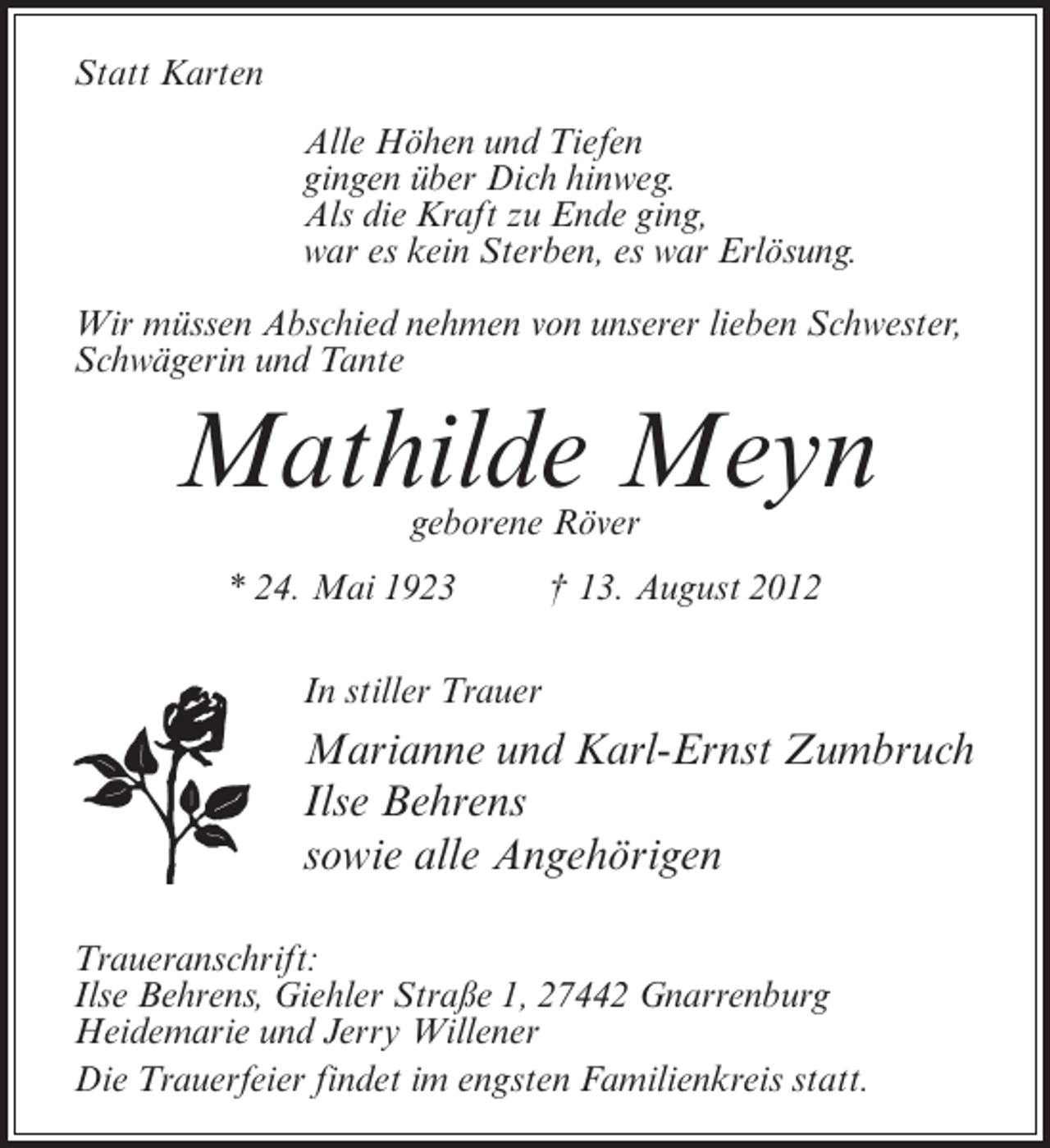 <p>Statt Karten<br />Alle Höhen und Tiefen<br />gingen über Dich hinweg.<br />Als die Kraft zu Ende ging,<br />war es kein Sterben, es war Erlösung.<br />Wir müssen Abschied nehmen von unserer lieben Schwester,<br />Schwägerin und Tante</p><p>Mathilde Meyn<br />geborene Röver</p><p>* 24. Mai 1923</p><p>† 13. August 2012</p><p>In stiller Trauer</p><p>Marianne und Karl-Ernst Zumbruch<br />Ilse Behrens<br />sowie alle Angehörigen<br />Traueranschrift:<br />Ilse Behrens, Giehler Straße 1, 27442 Gnarrenburg<br />Heidemarie und Jerry Willener<br />Die Trauerfeier findet im engsten Familienkreis statt.</p>