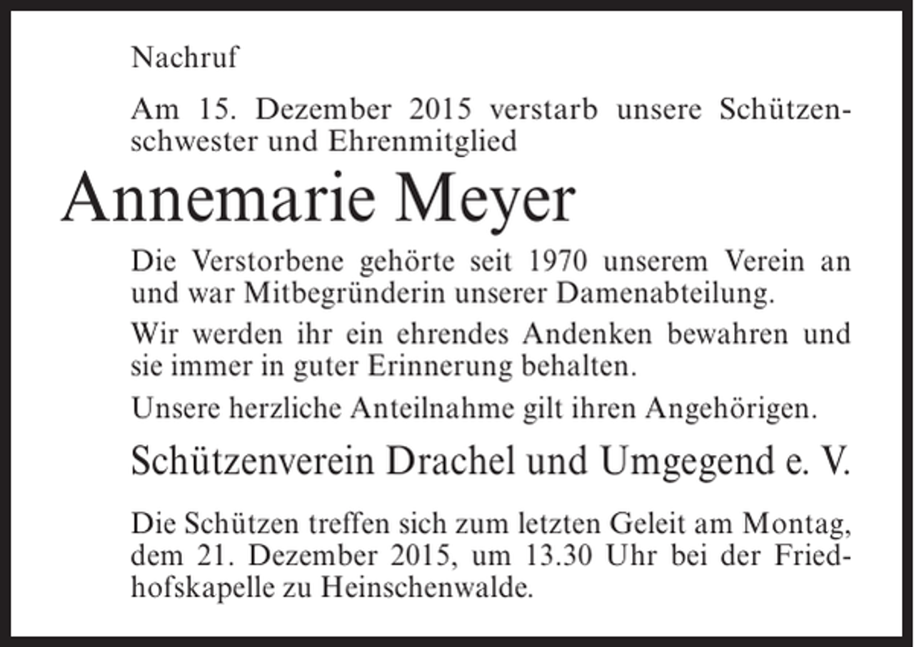 <p>Nachruf<br />Am 15. Dezember 2015 verstarb unsere SchÃ¼tzenschwester und Ehrenmitglied</p><p>Annemarie Meyer</p><p>Die Verstorbene gehÃ¶rte seit 1970 unserem Verein an<br />und war MitbegrÃ¼nderin unserer Damenabteilung.<br />Wir werden ihr ein ehrendes Andenken bewahren und<br />sie immer in guter Erinnerung behalten.<br />Unsere herzliche Anteilnahme gilt ihren AngehÃ¶rigen.</p><p>SchÃ¼tzenverein Drachel und Umgegend e. V.<br />Die SchÃ¼tzen treffen sich zum letzten Geleit am Montag,<br />dem 21. Dezember 2015, um 13.30 Uhr bei der Friedhofskapelle zu Heinschenwalde.</p>