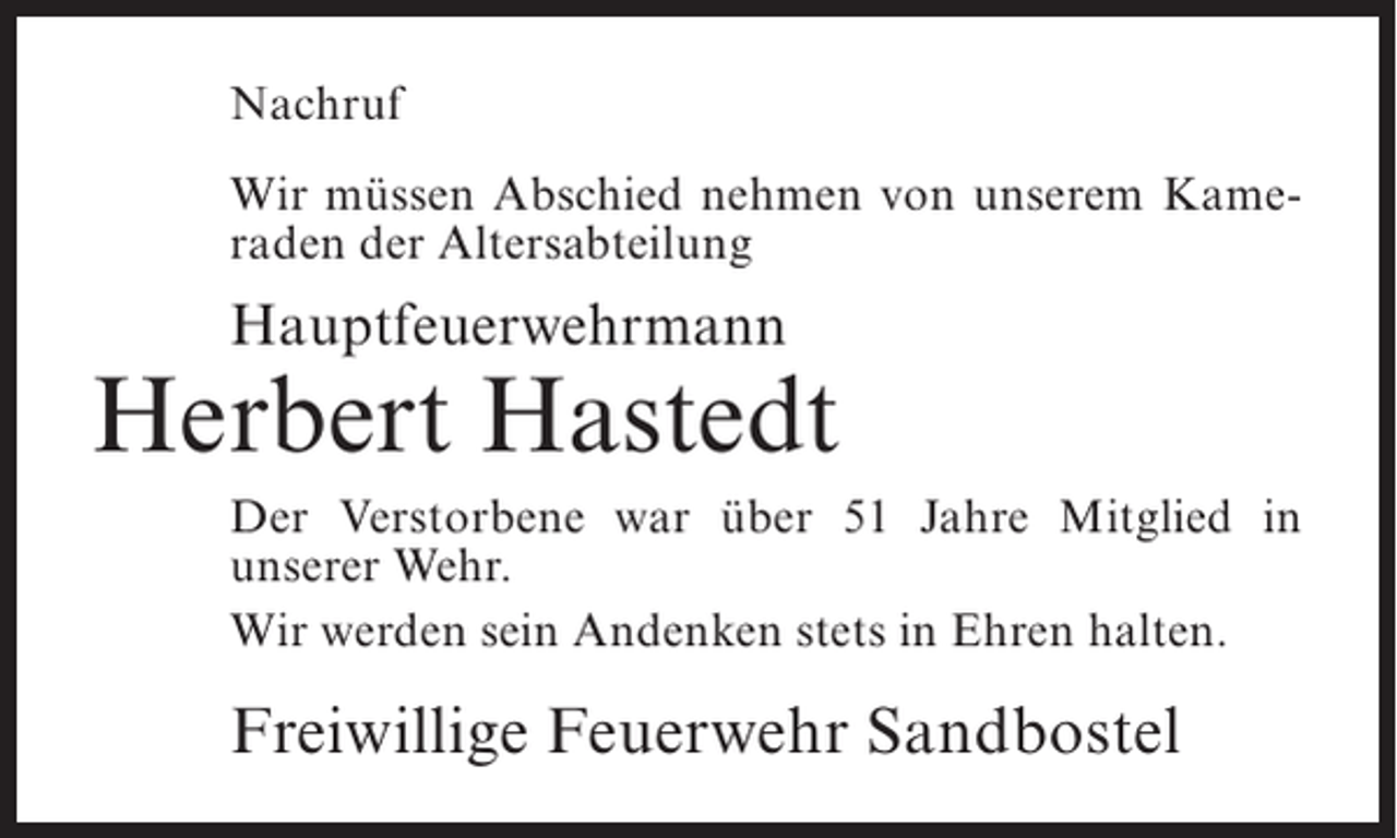 <p>Nachruf<br />Wir müssen Abschied nehmen von unserem Kameraden der Altersabteilung</p><p>Hauptfeuerwehrmann</p><p>Herbert Hastedt<br />Der Verstorbene war über 51 Jahre Mitglied in<br />unserer Wehr.<br />Wir werden sein Andenken stets in Ehren halten.</p><p>Freiwillige Feuerwehr Sandbostel</p>