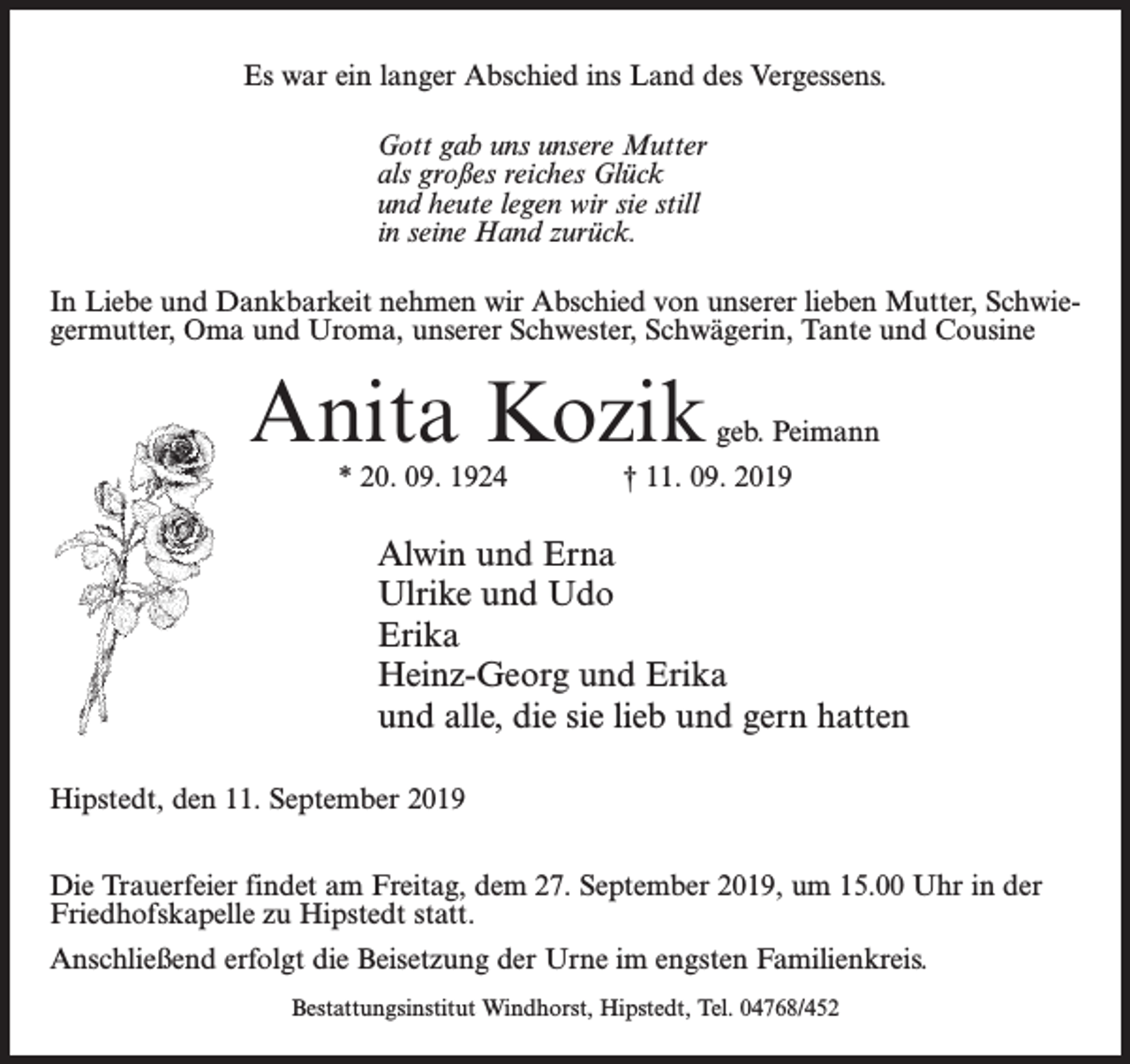 <p>Es war ein langer Abschied ins Land des Vergessens.<br />Gott gab uns unsere Mutter<br />als großes reiches Glück<br />und heute legen wir sie still<br />in seine Hand zurück.<br />In Liebe und Dankbarkeit nehmen wir Abschied von unserer lieben Mutter, Schwiegermutter, Oma und Uroma, unserer Schwester, Schwägerin, Tante und Cousine</p><p>Anita Kozik</p><p>geb. Peimann</p><p>* 20. 09. 1924 † 11. 09. 2019</p><p>Alwin und Erna<br />Ulrike und Udo<br />Erika<br />Heinz-Georg und Erika<br />und alle, die sie lieb und gern hatten<br />Hipstedt, den 11. September 2019<br />Die Trauerfeier findet am Freitag, dem 27. September 2019, um 15.00 Uhr in der<br />Friedhofskapelle zu Hipstedt statt.<br />Anschließend erfolgt die Beisetzung der Urne im engsten Familienkreis.<br />Bestattungsinstitut Windhorst, Hipstedt, Tel. 04768/452</p>