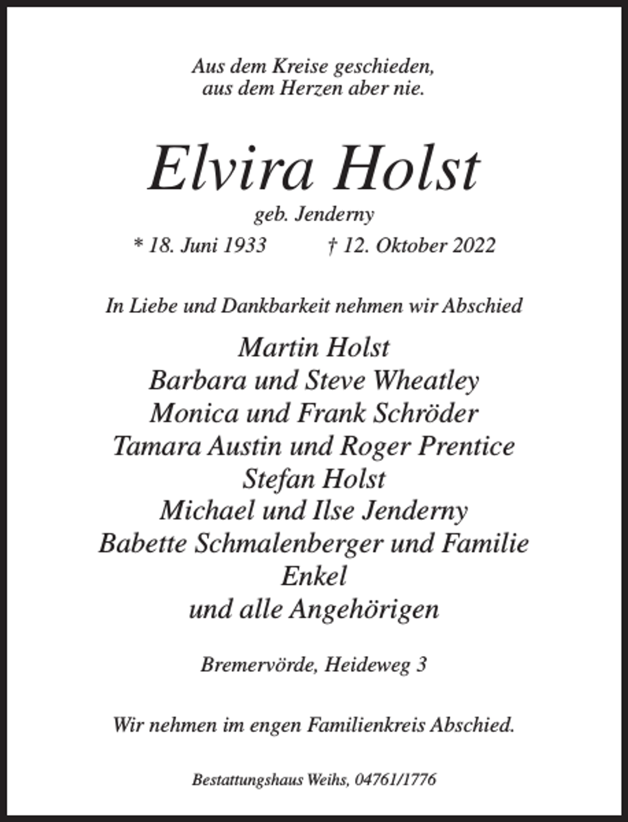 <p>Aus dem Kreise geschieden,<br />aus dem Herzen aber nie.</p><p>Elvira Holst</p><p>geb. Jenderny<br />* 18. Juni 1933<br />† 12. Oktober 2022<br />In Liebe und Dankbarkeit nehmen wir Abschied</p><p>Martin Holst<br />Barbara und Steve Wheatley<br />Monica und Frank Schröder<br />Tamara Austin und Roger Prentice<br />Stefan Holst<br />Michael und Ilse Jenderny<br />Babette Schmalenberger und Familie<br />Enkel<br />und alle Angehörigen<br />Bremervörde, Heideweg 3<br />Wir nehmen im engen Familienkreis Abschied.<br />Bestattungshaus Weihs, 04761/1776</p>