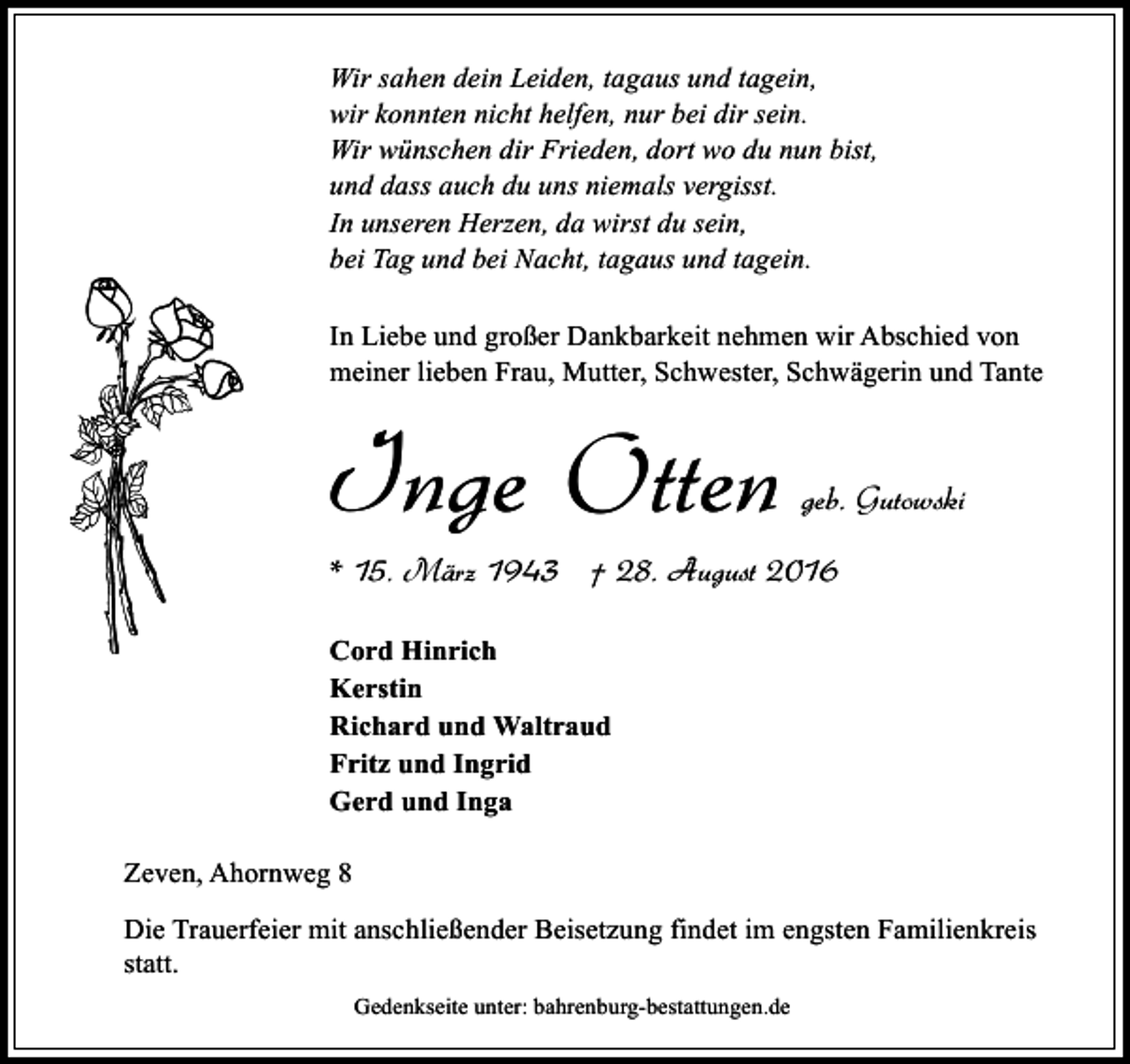 <p>Wir sahen dein Leiden, tagaus und tagein,<br />wir konnten nicht helfen, nur bei dir sein.<br />Wir wünschen dir Frieden, dort wo du nun bist,<br />und dass auch du uns niemals vergisst.<br />In unseren Herzen, da wirst du sein,<br />bei Tag und bei Nacht, tagaus und tagein.<br />In Liebe und großer Dankbarkeit nehmen wir Abschied von<br />meiner lieben Frau, Mutter, Schwester, Schwägerin und Tante</p><p>Inge Otten</p><p>geb. Gutowski</p><p>* 15. März 1943 † 28. August 2016<br />Cord Hinrich<br />Kerstin<br />Richard und Waltraud<br />Fritz und Ingrid<br />Gerd und Inga<br />Zeven, Ahornweg 8<br />Die Trauerfeier mit anschließender Beisetzung findet im engsten Familienkreis<br />statt.<br />Gedenkseite unter: bahrenburg-bestattungen.de</p>