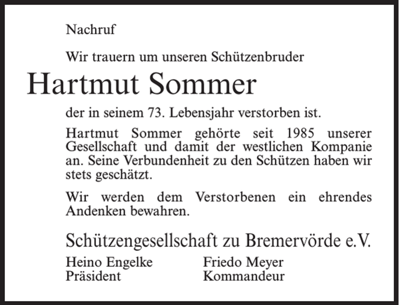 <p>Nachruf<br />Wir trauern um unseren Schützenbruder</p><p>Hartmut Sommer<br />der in seinem 73. Lebensjahr verstorben ist.<br />Hartmut Sommer gehörte seit 1985 unserer<br />­Gesellschaft und damit der westlichen Kompanie<br />an. Seine Verbundenheit zu den Schützen haben wir<br />stets geschätzt.<br />Wir werden dem Verstorbenen ein ehrendes<br />­Andenken bewahren.</p><p>Schützengesellschaft zu Bremervörde e.V.<br />Heino Engelke<br />Präsident</p><p>Friedo Meyer<br />Kommandeur</p>