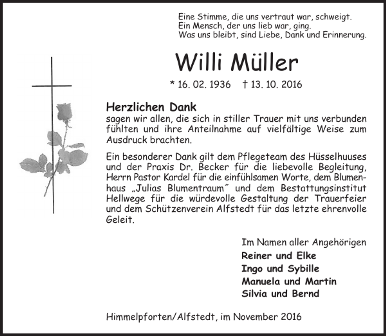 <p>Eine Stimme, die uns vertraut war, schweigt.<br />Ein Mensch, der uns lieb war, ging.<br />Was uns bleibt, sind Liebe, Dank und Erinnerung.</p><p>Willi Müller</p><p>* 16. 02. 1936</p><p>† 13. 10. 2016</p><p>Herzlichen Dank</p><p>sagen wir allen, die sich in stiller Trauer mit uns verbunden<br />fühlten und ihre Anteilnahme auf vielfältige Weise zum<br />Ausdruck brachten.<br />Ein besonderer Dank gilt dem Pflegeteam des Hüsselhuuses<br />und der Praxis Dr. Becker für die liebevolle Begleitung,<br />Herrn Pastor Kardel für die einfühlsamen Worte, dem Blumenhaus „Julias Blumentraum˝ und dem Bestattungsinstitut<br />Hellwege für die würdevolle Gestaltung der Trauerfeier<br />und dem Schützenverein Alfstedt für das letzte ehrenvolle<br />Geleit.<br />Im Namen aller Angehörigen<br />Reiner und Elke<br />Ingo und Sybille<br />Manuela und Martin<br />Silvia und Bernd<br />Himmelpforten/Alfstedt, im November 2016</p>