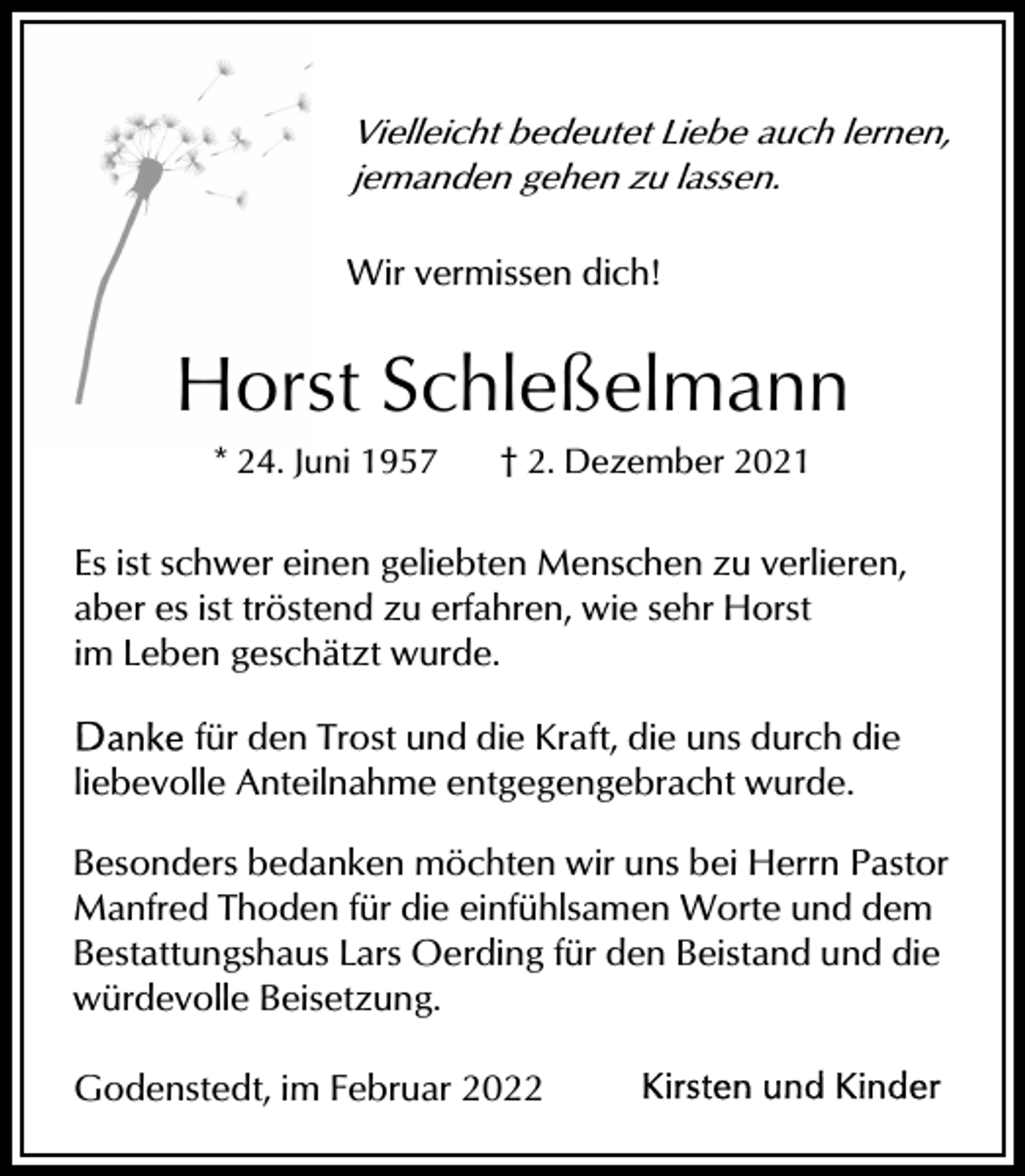<p>Vielleicht bedeutet Liebe auch lernen,<br />jemanden gehen zu lassen.<br />Wir vermissen dich!</p><p>Horst Schleßelmann<br />* 24. Juni 1957</p><p>† 2. Dezember 2021</p><p>Es ist schwer einen geliebten Menschen zu verlieren,<br />aber es ist tröstend zu erfahren, wie sehr Horst<br />im Leben geschätzt wurde.<br />für den Trost und die Kraft, die uns durch die<br />liebevolle Anteilnahme entgegengebracht wurde.<br />Besonders bedanken möchten wir uns bei Herrn Pastor<br />Manfred Thoden für die einfühlsamen Worte und dem<br />Bestattungshaus Lars Oerding für den Beistand und die<br />würdevolle Beisetzung.<br />Godenstedt, im Februar 2022</p>