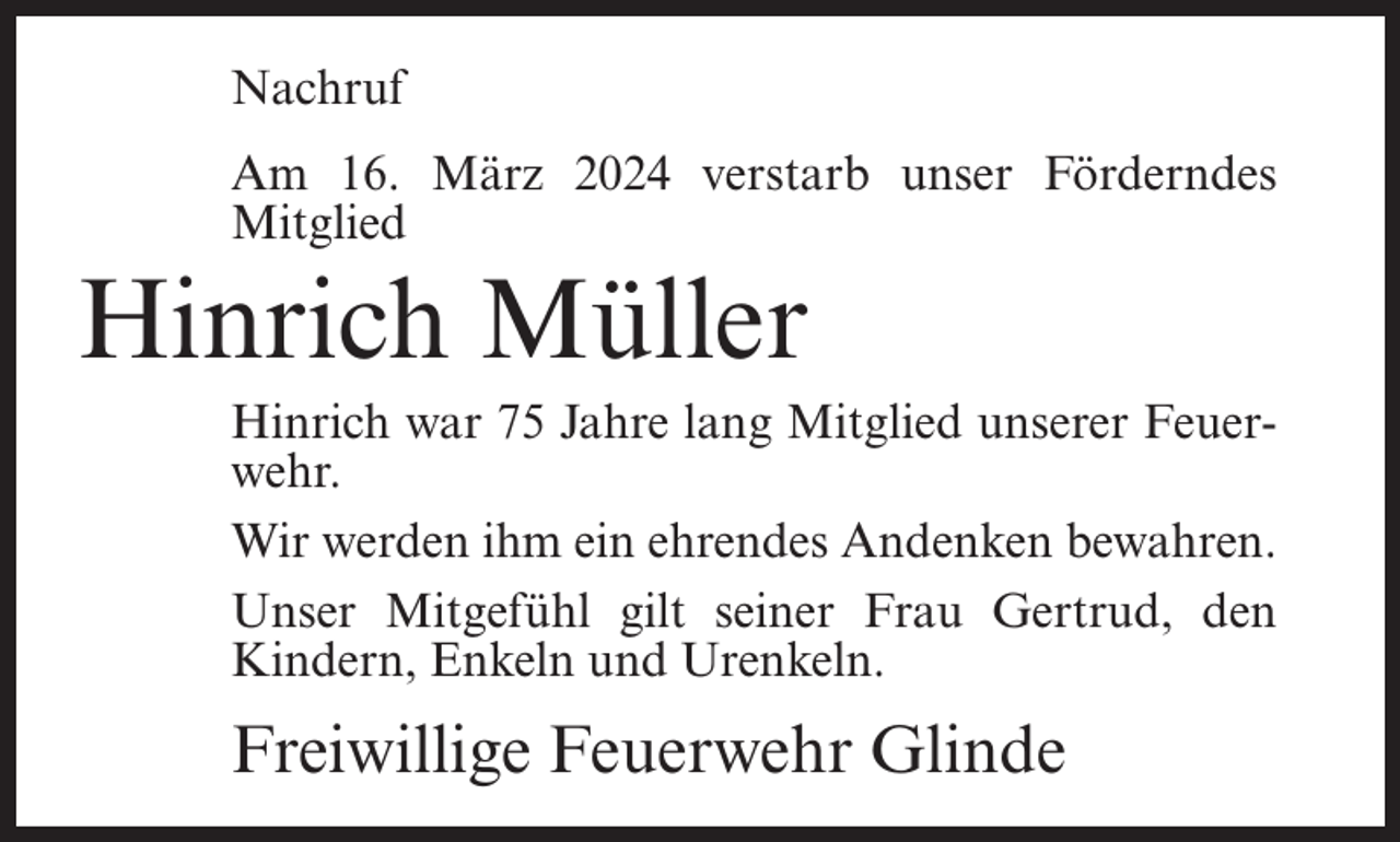 <p>Nachruf<br />Am 16. März 2024 verstarb unser Förderndes<br />Mitglied</p><p>Hinrich Müller<br />Hinrich war 75 Jahre lang Mitglied unserer Feuerwehr.<br />Wir werden ihm ein ehrendes Andenken bewahren.<br />Unser Mitgefühl gilt seiner Frau Gertrud, den<br />Kindern, Enkeln und Urenkeln.</p><p>Freiwillige Feuerwehr Glinde</p>