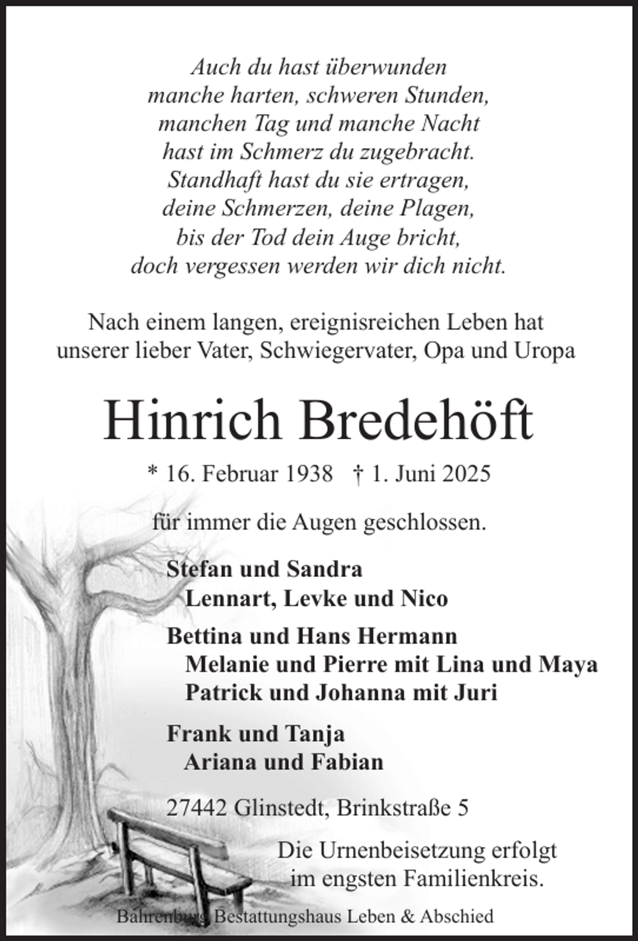 <p>Auch du hast überwunden<br />manche harten, schweren Stunden,<br />manchen Tag und manche Nacht<br />hast im Schmerz du zugebracht.<br />Standhaft hast du sie ertragen,<br />deine Schmerzen, deine Plagen,<br />bis der Tod dein Auge bricht,<br />doch vergessen werden wir dich nicht.<br />Nach einem langen, ereignisreichen Leben hat<br />unserer lieber Vater, Schwiegervater, Opa und Uropa</p><p>Hinrich Bredehöft<br />* 16. Februar 1938 † 1. Juni 2025<br />für immer die Augen geschlossen.<br />Stefan und Sandra<br />Lennart, Levke und Nico<br />Bettina und Hans Hermann<br />Melanie und Pierre mit Lina und Maya<br />Patrick und Johanna mit Juri<br />Frank und Tanja<br />Ariana und Fabian<br />27442 Glinstedt, Brinkstraße 5<br />Die Urnenbeisetzung erfolgt<br />im engsten Familienkreis.<br />Bahrenburg Bestattungshaus Leben &amp; Abschied</p>
