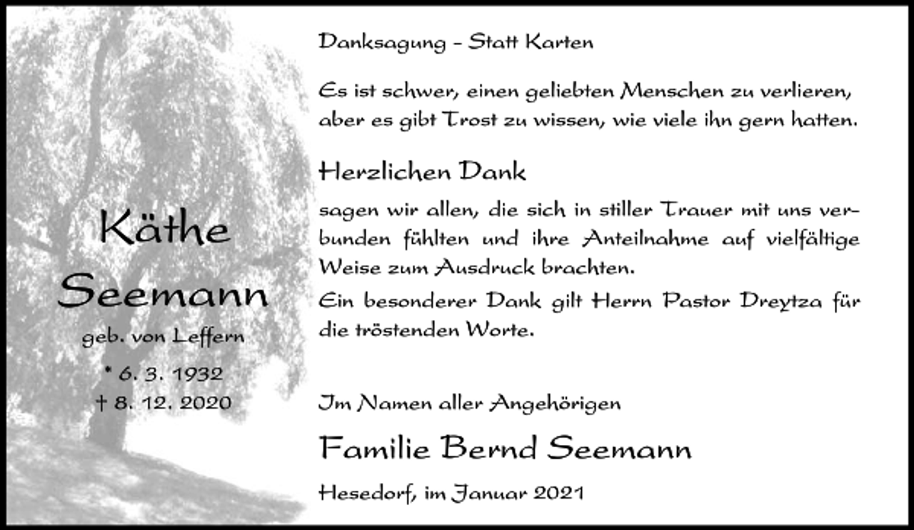 <p>Danksagung - Statt Karten<br />Es ist schwer, einen geliebten Menschen zu verlieren,<br />aber es gibt Trost zu wissen, wie viele ihn gern hatten.</p><p>Herzlichen Dank</p><p>Käthe<br />Seemann<br />geb. von Leffern<br />* 6. 3. 1932<br />† 8. 12. 2020</p><p>sagen wir allen, die sich in stiller Trauer mit uns verbunden fühlten und ihre Anteilnahme auf vielfältige<br />Weise zum Ausdruck brachten.<br />Ein besonderer Dank gilt Herrn Pastor Dreytza für<br />die tröstenden Worte.<br />Im Namen aller Angehörigen</p><p>Familie Bernd Seemann<br />Hesedorf, im Januar 2021</p>