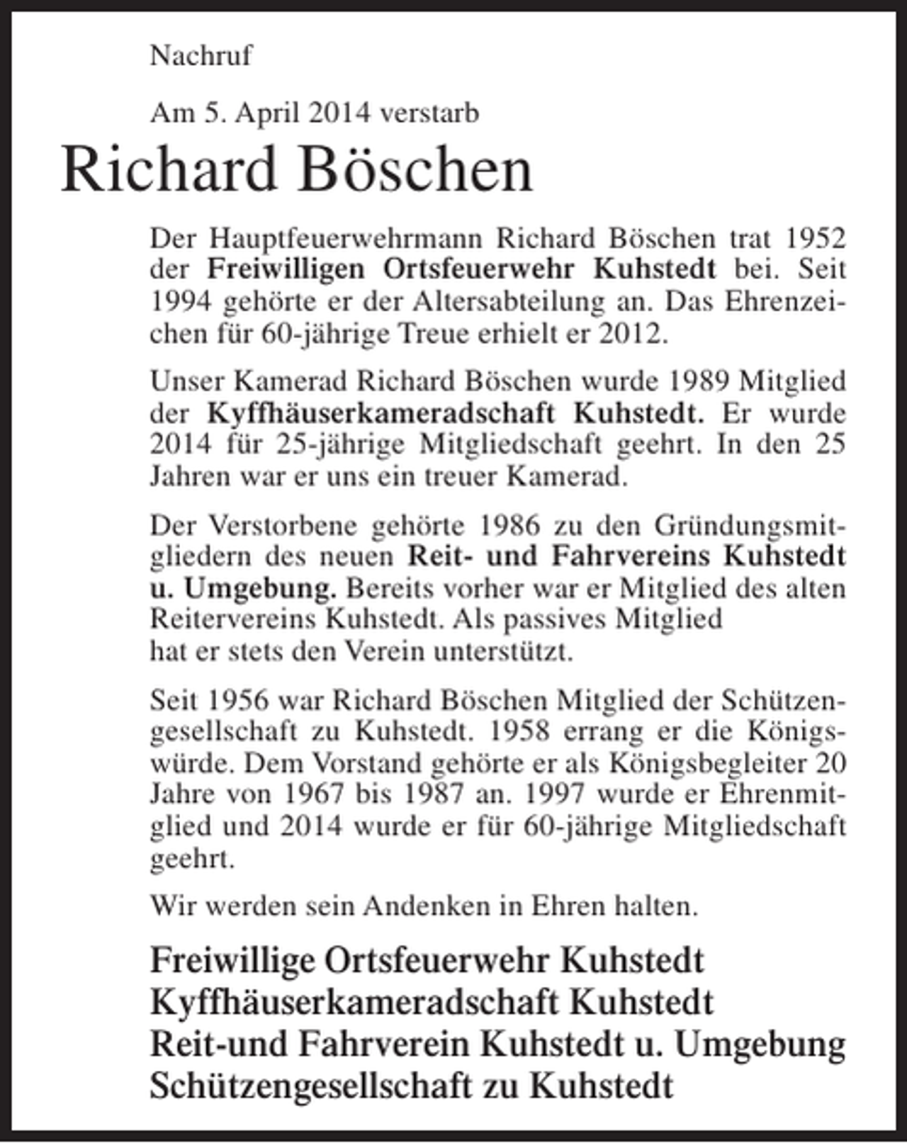 <p>Nachruf<br />Am 5. April 2014 verstarb</p><p>Richard Böschen<br />Der Hauptfeuerwehrmann Richard Böschen trat 1952<br />der Freiwilligen Ortsfeuerwehr Kuhstedt bei. Seit<br />1994 gehörte er der Altersabteilung an. Das Ehrenzeichen für 60-jährige Treue erhielt er 2012.<br />Unser Kamerad Richard Böschen wurde 1989 Mitglied<br />der Kyffhäuserkameradschaft Kuhstedt. Er wurde<br />2014 für 25-jährige Mitgliedschaft geehrt. In den 25<br />Jahren war er uns ein treuer Kamerad.<br />Der Verstorbene gehörte 1986 zu den Gründungsmitgliedern des neuen Reit- und Fahrvereins Kuhstedt<br />u. Umgebung. Bereits vorher war er Mitglied des alten<br />Reitervereins Kuhstedt. Als passives Mitglied<br />hat er stets den Verein unterstützt.<br />Seit 1956 war Richard Böschen Mitglied der Schützengesellschaft zu Kuhstedt. 1958 errang er die Königswürde. Dem Vorstand gehörte er als Königsbegleiter 20<br />Jahre von 1967 bis 1987 an. 1997 wurde er Ehrenmitglied und 2014 wurde er für 60-jährige Mitgliedschaft<br />geehrt.<br />Wir werden sein Andenken in Ehren halten.</p><p>Freiwillige Ortsfeuerwehr Kuhstedt<br />Kyffhäuserkameradschaft Kuhstedt<br />Reit-und Fahrverein Kuhstedt u. Umgebung<br />Schützengesellschaft zu Kuhstedt</p>