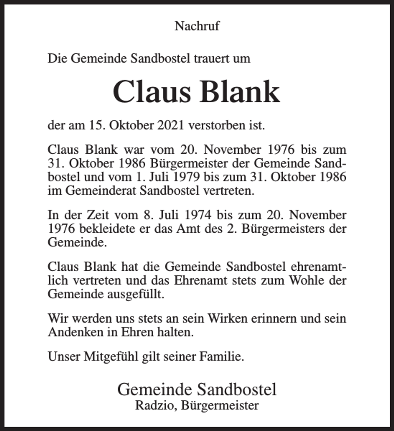<p>Nachruf<br />Die Gemeinde Sandbostel trauert um</p><p>Claus Blank<br />der am 15. Oktober 2021 verstorben ist.<br />Claus Blank war vom 20. November 1976 bis zum<br />31. Oktober 1986 Bürgermeister der Gemeinde Sandbostel und vom 1. Juli 1979 bis zum 31. Oktober 1986<br />im Gemeinderat Sandbostel vertreten.<br />In der Zeit vom 8. Juli 1974 bis zum 20. November<br />1976 bekleidete er das Amt des 2. Bürgermeisters der<br />Gemeinde.<br />Claus Blank hat die Gemeinde Sandbostel ehrenamtlich vertreten und das Ehrenamt stets zum Wohle der<br />Gemeinde ausgefüllt.<br />Wir werden uns stets an sein Wirken erinnern und sein<br />Andenken in Ehren halten.<br />Unser Mitgefühl gilt seiner Familie.</p><p>Gemeinde Sandbostel<br />Radzio, Bürgermeister</p>