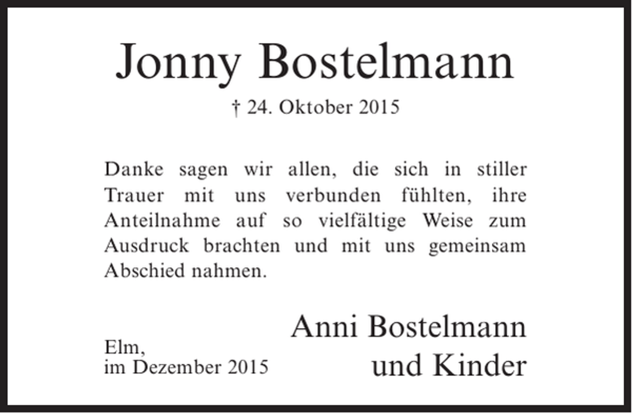 <p>Jonny Bostelmann<br /> 24. Oktober 2015<br />Danke sagen wir allen, die sich in stiller<br />Trauer mit uns verbunden fühlten, ihre<br />Anteilnahme auf so vielfältige Weise zum<br />Ausdruck brachten und mit uns gemeinsam<br />Abschied nahmen.</p><p>Elm,<br />im Dezember 2015</p><p>Anni Bostelmann<br />und Kinder</p>