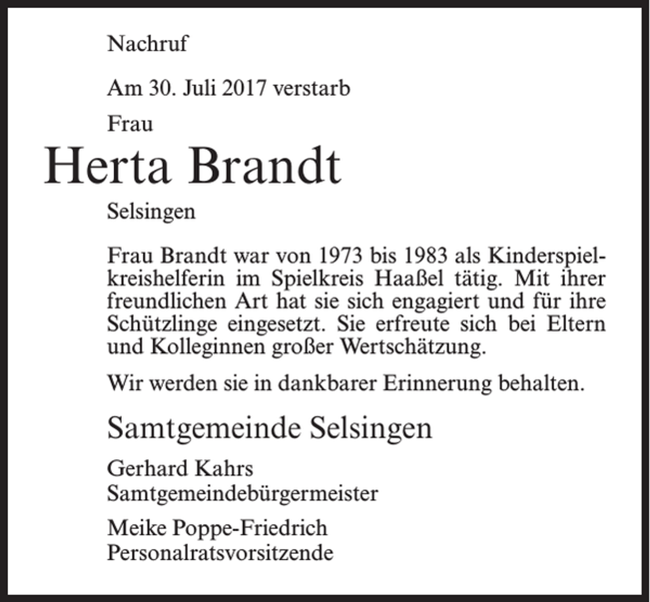 <p>Nachruf<br />Am 30. Juli 2017 verstarb<br />Frau</p><p>Herta Brandt<br />Selsingen<br />Frau Brandt war von 1973 bis 1983 als Kinderspielkreishelferin im Spielkreis Haaßel tätig. Mit ihrer<br />freundlichen Art hat sie sich engagiert und für ihre<br />Schützlinge eingesetzt. Sie erfreute sich bei Eltern<br />und Kolleginnen großer Wertschätzung.<br />Wir werden sie in dankbarer Erinnerung behalten.</p><p>Samtgemeinde Selsingen<br />Gerhard Kahrs<br />Samtgemeindebürgermeister<br />Meike Poppe-Friedrich<br />Personalratsvorsitzende</p>