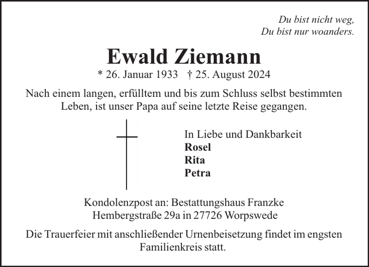 <p>Du bist nicht weg,<br />Du bist nur woanders.</p><p>Ewald Ziemann</p><p>* 26. Januar 1933 † 25. August 2024<br />Nach einem langen, erfülltem und bis zum Schluss selbst bestimmten<br />Leben, ist unser Papa auf seine letzte Reise gegangen.<br />In Liebe und Dankbarkeit<br />Rosel<br />Rita<br />Petra<br />Kondolenzpost an: Bestattungshaus Franzke<br />Hembergstraße 29a in 27726 Worpswede<br />Die Trauerfeier mit anschließender Urnenbeisetzung findet im engsten<br />Familienkreis statt.</p>